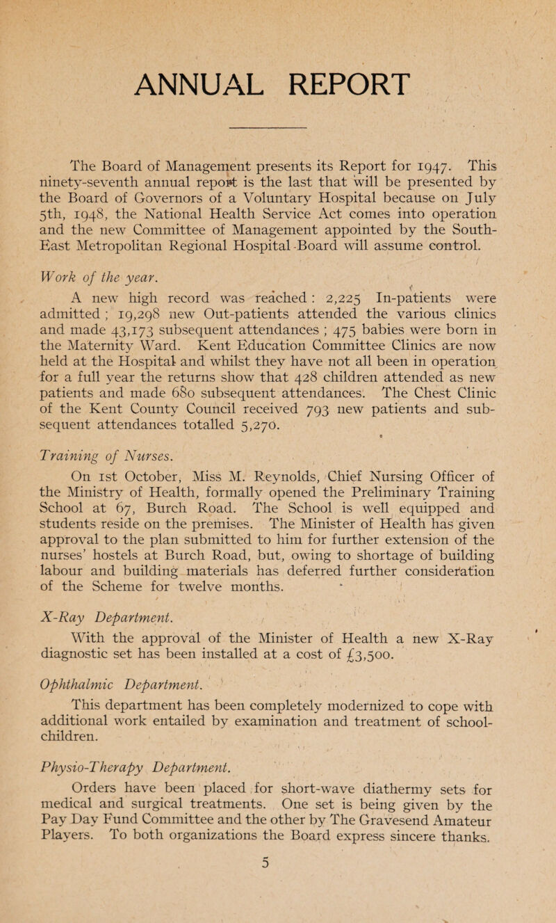 ANNUAL REPORT The Board of Management presents its Report for 1947. This ninety-seventh annual report is the last that will be presented by the Board of Governors of a Voluntary Hospital because on July 5th, 1948, the National Health Service Act comes into operation and the new Committee of Management appointed by the South- East Metropolitan Regional Hospital-Board will assume control. Work of the year. A new high record was reached : 2,225 In-patients were admitted ; 19,298 new Out-patients attended the various clinics and made 43,173 subsequent attendances ; 475 babies were born in the Maternity Ward. Kent Education Committee Clinics are now held at the Hospital and whilst they have not all been in operation for a full year the returns show that 428 children attended as new patients and made 680 subsequent attendances. The Chest Clinic of the Kent County Council received 793 new patients and sub¬ sequent attendances totalled 5,270. t Training of Nurses. On 1st October, Miss M. Reynolds, Chief Nursing Officer of the Ministry of Health, formally opened the Preliminary Training School at 67, Burch Road. The School is well equipped and students reside on the premises. The Minister of Health has given approval to the plan submitted to him for further extension of the nurses’ hostels at Burch Road, but, owing to shortage of building labour and building materials has deferred further consideration of the Scheme for twelve months. 1 . • t 1 X-Ray Department. . / With the approval of the Minister of Health a new X-Ray diagnostic set has been installed at a cost of £3,500. Ophthalmic Department. This department has been completely modernized to cope with additional work entailed by examination and treatment of school- children. Physio-Therapy Department. Orders have been placed for short-wave diathermy sets for medical and surgical treatments. One set is being given by the Pay Day Fund Committee and the other by The Gravesend Amateur Players. To both organizations the Board express sincere thanks. ** D