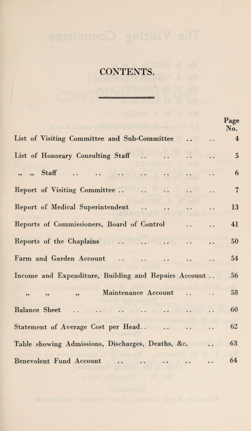 CONTENTS. List of Visiting Committee and Sub-Committee List of Honorary Consulting Staff 99 99 Staff Report of Visiting Committee Report of Medical Superintendent Reports of Commissioners, Board of Control Reports of the Chaplains Farm and Garden Account Income and Expenditure, Building and Repairs Account .. „ „ ,, Maintenance Account Balance Sheet Statement of Average Cost per Head.. Table showing Admissions, Discharges, Deaths, &c. Benevolent Fund Account Page No. 4 5 6 7 13 41 50 54 56 58 60 62 63 64