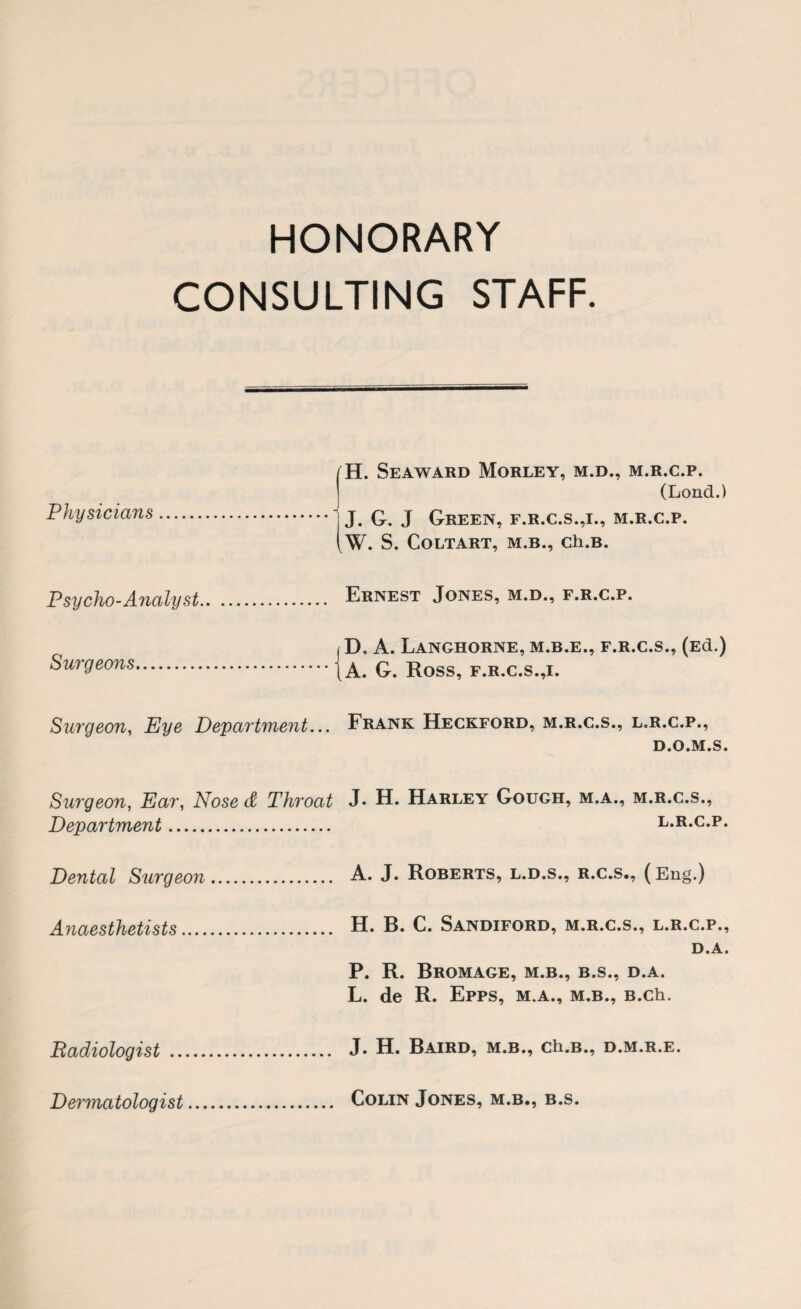 HONORARY CONSULTING STAFF. H. Seaward Morley, m.d., m.r.c.p. (Lond.) Physicians. ) J. q j Q.rEEn, f.r.c.s.,1., m.r.c.p. (W. S. COLTART, M.B., Ch.B. Psycho-Analyst. Ernest Jones, m.d., f.r.c.p. ( D. A. LaNGHORNE, M.B.E., F.R.C.S., (Ed.) Surgeons.{a. G. Ross, f.r.c.s.,i. Surgeon, Eye Department... Frank Heckford, m.r.c.s., l.r.c.p., D.O.M.S. Surgeon, Ear, Nose & Throat J* H. Harley Gough, m.a., m.r.c.s., Department. l.r.c.p. Dental Surgeon. A. J. Roberts, l.d.s., r.c.s., (Eng.) Anaesthetists. H. B. C. Sandiford, m.r.c.s., l.r.c.p., D.A. P. R. BrOMAGE, M.B., B.S., D.A. L. de R. Epps, m.a., m.b., B.ch. Radiologist . J. H. Baird, m.b., ch.B., d.m.r.e. Dermatologist Colin Jones, m.b., b.s.