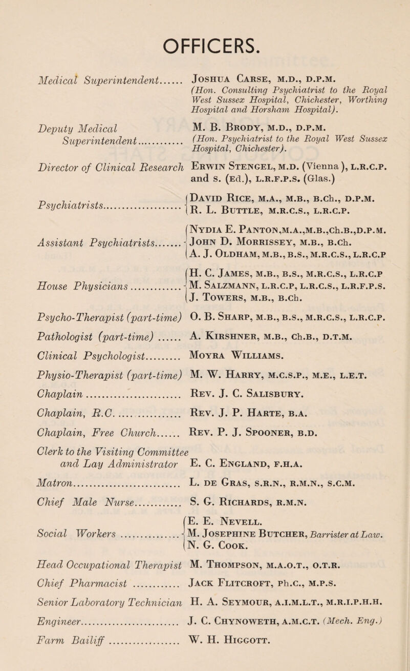 OFFICERS. Medical Superintendent Deputy Medical Superintendent Joshua Cause, m.d., d.p.m. (Hon. Consulting Psychiatrist to the Royal West Sussex Hospital, Chichester, Worthing Hospital and Horsham Hospital). M. B. Brody, m.d., d.p.m. (Hon. Psychiatrist to the Royal West Sussex Hospital, Chichester). Director of Clinical Research Erwin Stengel, m.d. (Vienna), l.r.c.p. and s. (Ed.), l.r.f.p.s, (Glas.) Psychiatrists. Assistant Psychiatrists. David Rice, m.a., m.b., b.cIi., d.p.m. R. L. Buttle, m.r.c.s., l.r.c.p. NyDIA E. PANTON,M.A.,M.B.,Ch.B.,D.P.M. John D. Morrissey, m.b., B.ch. A. J. Oldham, m.b., b.s., m.r.c.s., l.r.c.p H. C. James, m.b., b.s., m.r.c.s., l.r.c.p House Physicians.- M. Salzmann, l.r.c.p, l.r.c.s., l.r.f.p.s. J. Towers, m.b., B.ch. Psycho-Therapist (part-time) O. B. Sharp, m.b., b.s., m.r.c.s., l.r.c.p. Pathologist (part-time). A. Kirshner, m.b., ch.B., d.t.m. Clinical Psychologist. Moyra Williams. Physio-Therapist (part-time) M. W. Harry, m.c.s.p., m.e., l.e.t. Chaplain. Rev. J. C. Salisbury. Chaplain, R.C. . Rev. J. P. Harte, b.a. Chaplain, Free Church. Rev. P. J. Spooner, b.d. Clerk to the Visiting Committee and Lay Administrator E. C. England, f.h.a. Matron. Chief Male Nurse. L. de Gras, s.r.n., r.m.n., s.c.m. S. G. Richards, r.m.n. E. E. Nevell. Social Workers .-j M. Josephine Butcher, Barrister at Law. N. G. Cook. Head Occupational Therapist M. Thompson, m.a.o.t., o.t.r. Chief Pharmacist . Jack Flitcroft, ph.c., m.p.s. Senior Laboratory Technician H. A. Seymour, a.i.m.l.t., m.r.i.p.h.h. Engineer. J. C. Chynoweth, a.m.c.t. (Mech. Eng.) Farm Bailiff. W. H. Higgott.