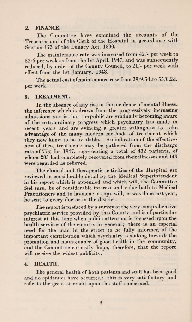 2. FINANCE. The Committee have examined the accounts of the Treasurer and of the Clerk of the Hospital in accordance with Section 173 of the Lunacy Act, 1890. The maintenance rate was increased from 42/- per week to 52/6 per week as from the 1st April, 1947, and was subsequently reduced, by order of the County Council, to 21/- per week with effect from the 1st January, 1948. The actual cost of maintenance rose from 39/9.5d.to 55/0.2d. per week. 3. TREATMENT. In the absence of any rise in the incidence of mental illness, the inference which is drawn from the progressively increasing admissions rate is that the public are gradually becoming aware of the extraordinary progress which psychiatry has made in recent years and are evincing a greater willingness to take advantage of the many modern methods of treatment which they now know to be available. An indication of the effective¬ ness of these treatments may be gathered from the discharge rate of 11% for 1947, representing a total of 432 patients, of whom 283 had completely recovered from their illnesses and 149 were regarded as relieved. The clinical and therapeutic activities of the Hospital are reviewed in considerable detail by the Medical Superintendent in his report which is appended and which will, the Committee feel sure, be of considerable interest and value both to Medical Practitioners and to laymen ; a copy will, as was done last year, be sent to every doctor in the district. The report is prefaced by a survey of the very comprehensive psychiatric service provided by this County and is of particular interest at this time when public attention is focussed upon the health services of the country in general; there is an especial need for the man in the street to be fully informed of the important contribution which psychiatry is making towards the promotion and maintenance of good health in the community, and the Committee earnestly hope, therefore, that the report will receive the widest publicity. 4. HEALTH. The general health of both patients and staff has been good and no epidemics have occurred ; this is very satisfactory and reflects the greatest credit upon the staff concerned.