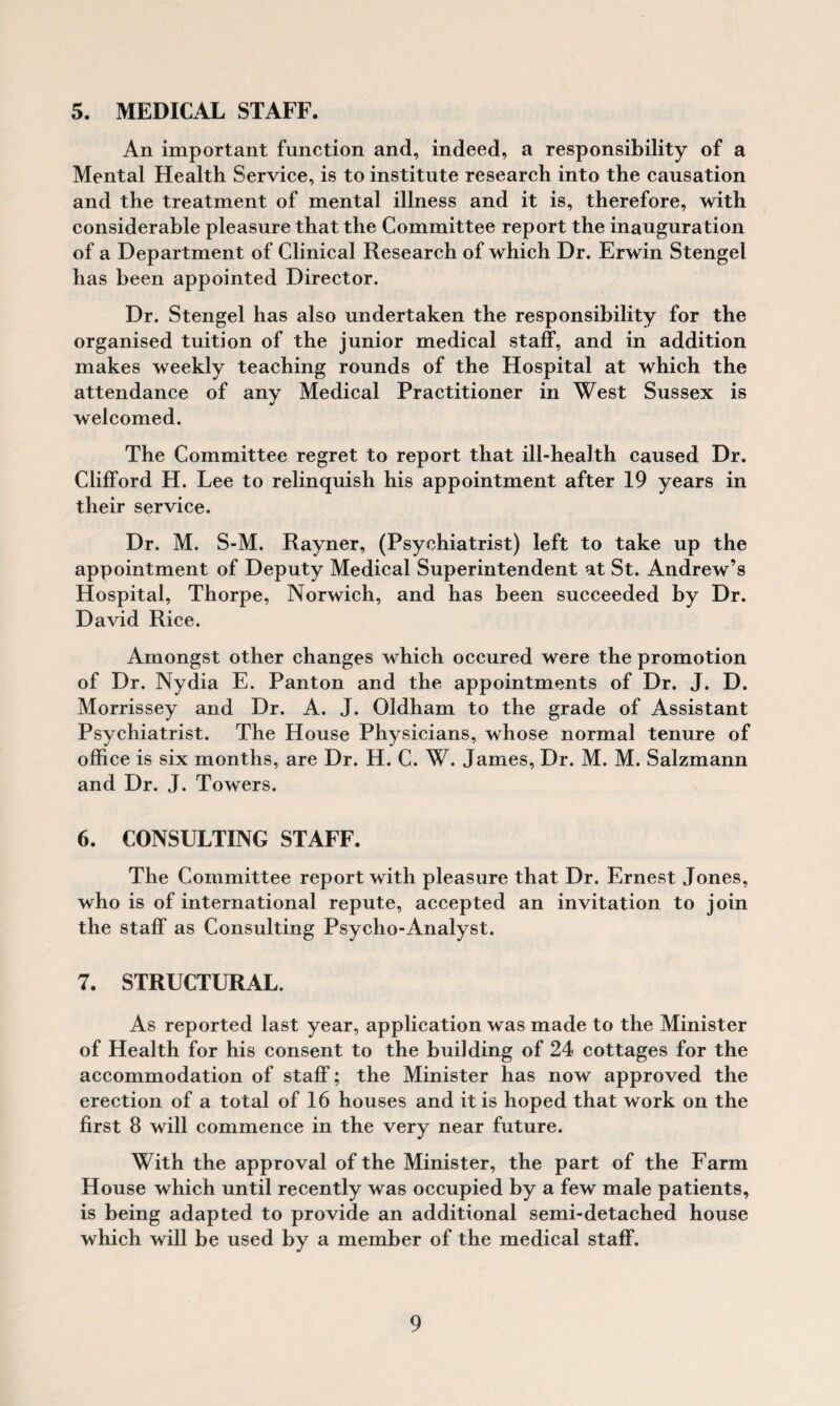 5. MEDICAL STAFF. An important function and, indeed, a responsibility of a Mental Health Service, is to institute research into the causation and the treatment of mental illness and it is, therefore, with considerable pleasure that the Committee report the inauguration of a Department of Clinical Research of which Dr. Erwin Stengel has been appointed Director. Dr. Stengel has also undertaken the responsibility for the organised tuition of the junior medical staff, and in addition makes weekly teaching rounds of the Hospital at which the attendance of any Medical Practitioner in West Sussex is welcomed. The Committee regret to report that ill-health caused Dr. Clifford H. Lee to relinquish his appointment after 19 years in their service. Dr. M. S-M. Rayner, (Psychiatrist) left to take up the appointment of Deputy Medical Superintendent at St. Andrew’s Hospital, Thorpe, Norwich, and has been succeeded by Dr. David Rice. Amongst other changes which occured were the promotion of Dr. Nydia E. Panton and the appointments of Dr. J. D. Morrissey and Dr. A. J. Oldham to the grade of Assistant Psychiatrist. The House Physicians, whose normal tenure of office is six months, are Dr. H. C. W. James, Dr. M. M. Salzmann and Dr. J. Towers. 6. CONSULTING STAFF. The Committee report with pleasure that Dr. Ernest Jones, who is of international repute, accepted an invitation to join the staff as Consulting Psycho-Analyst. 7. STRUCTURAL. As reported last year, application was made to the Minister of Health for his consent to the building of 24 cottages for the accommodation of staff; the Minister has now approved the erection of a total of 16 houses and it is hoped that work on the first 8 will commence in the very near future. With the approval of the Minister, the part of the Farm House which until recently was occupied by a few male patients, is being adapted to provide an additional semi-detached house which will be used by a member of the medical staff.