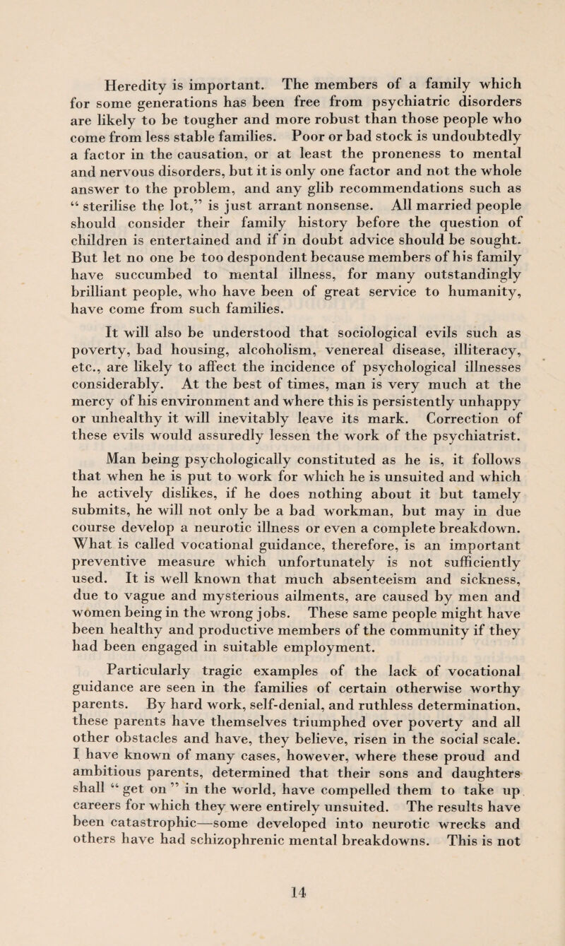 Heredity is important. The members of a family which for some generations has been free from psychiatric disorders are likely to be tougher and more robust than those people who come from less stable families. Poor or bad stock is undoubtedly a factor in the causation, or at least the proneness to mental and nervous disorders, but it is only one factor and not the whole answer to the problem, and any glib recommendations such as 44 sterilise the lot,” is just arrant nonsense. All married people should consider their family history before the question of children is entertained and if in doubt advice should be sought. But let no one be too despondent because members of his family have succumbed to mental illness, for many outstandingly brilliant people, who have been of great service to humanity, have come from such families. It will also be understood that sociological evils such as poverty, bad housing, alcoholism, venereal disease, illiteracy, etc., are likely to affect the incidence of psychological illnesses considerably. At the best of times, man is very much at the mercy of his environment and where this is persistently unhappy or unhealthy it will inevitably leave its mark. Correction of these evils would assuredly lessen the work of the psychiatrist. Man being psychologically constituted as he is, it follows that when he is put to work for which he is unsuited and which he actively dislikes, if he does nothing about it but tamely submits, he will not only be a bad workman, but may in due course develop a neurotic illness or even a complete breakdown. What is called vocational guidance, therefore, is an important preventive measure which unfortunately is not sufficiently used. It is well known that much absenteeism and sickness, due to vague and mysterious ailments, are caused by men and women being in the wrong jobs. These same people might have been healthy and productive members of the community if they had been engaged in suitable employment. Particularly tragic examples of the lack of vocational guidance are seen in the families of certain otherwise worthy parents. By hard work, self-denial, and ruthless determination, these parents have themselves triumphed over poverty and all other obstacles and have, they believe, risen in the social scale. I have known of many cases, however, where these proud and ambitious parents, determined that their sons and daughters shall “get on ” in the world, have compelled them to take up careers for which they were entirely unsuited. The results have been catastrophic—some developed into neurotic wrecks and others have had schizophrenic mental breakdowns. This is not