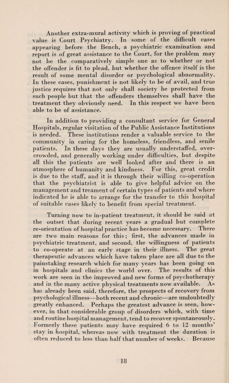 Another extra-mural activity which is proving of practical value is Court Psychiatry. In some of the difficult cases appearing before the Bench, a psychiatric examination and report is of great assistance to the Court, for the problem may not be the comparatively simple one as to whether or not the offender is fit to plead, but whether the offence itself is the result of some mental disorder or psychological abnormality. In these cases, punishment is not likely to be of avail, and true justice requires that not only shall society be protected from such people but that the offenders themselves shall have the treatment they obviously need. In this respect we have been able to be of assistance. In addition to providing a consultant service for General Hospitals, regular visitation of the Public Assistance Institutions is needed. These institutions render a valuable service to the community in caring for the homeless, friendless, and senile patients. In these days they are usually understaffed, over¬ crowded, and generally working under difficulties, but despite all this the patients are well looked after and there is an atmosphere of humanity and kindness. For this, great credit is due to the staff, and it is through their willing co-operation that the psychiatrist is able to give helpful advice on the management and treament of certain types of patients and where indicated he is able to arrange for the transfer to this hospital of suitable cases likely to benefit from special treatment. Turning now to in-patient treatment, it should be said at the outset that during recent years a gradual but complete re-orientation of hospital practice has become necessary. There are two main reasons for this; first, the advances made in psychiatric treatment, and second, the willingness of patients to co-operate at an early stage in their illness. The great therapeutic advances which have taken place are all due to the painstaking research which for many years has been going on in hospitals and clinics the world over. The results of this work are seen in the improved and new forms of psychotherapy and in the many active physical treatments now available. As has already been said, therefore, the prospects of recovery from psychological illness—both recent and chronic—are undoubtedly greatly enhanced. Perhaps the greatest advance is seen, how¬ ever, in that considerable group of disorders which, with time and routine hospital management, tend to recover spontaneously. Formerly these patients may have required 6 to 12 months’ stay in hospital, whereas now with treatment the duration is often reduced to less than half that number of weeks. Because