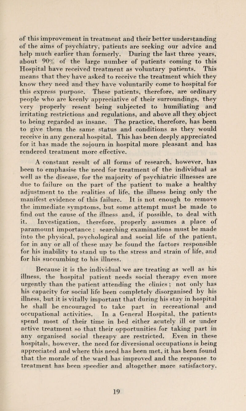 of this improvement in treatment and their better understanding of the aims of psychiatry, patients are seeking our advice and help much earlier than formerly. During the last three years, about 90% of the large number of patients coming to this Hospital have received treatment as voluntary patients. This means that they have asked to receive the treatment which they know they need and thev have voluntarily come to hospital for this express purpose. These patients, therefore, are ordinary people who are keenly appreciative of their surroundings, they very properly resent being subjected to humiliating and irritating restrictions and regulations, and above all they object to being regarded as insane. The practice, therefore, has been to give them the same status and conditions as they would receive in any general hospital. This has been deeply appreciated for it has made the sojourn in hospital more pleasant and has rendered treatment more effective. A constant result of all forms of research, however, has been to emphasise the need for treatment of the individual as well as the disease, for the majority of psychiatric illnesses are due to failure on the part of the patient to make a healthy adjustment to the realities of life, the illness being only the manifest evidence of this failure. It is not enough to remove the immediate symptoms, but some attempt must be made to find out the cause of the illness and, if possible, to deal with it. Investigation, therefore, properly assumes a place of paramount importance ; searching examinations must be made into the physical, psychological and social life of the patient, for in any or all of these may be found the factors responsible for his inability to stand up to the stress and strain of life, and for his succumbing to his illness. Because it is the individual we are treating as well as his illness, the hospital patient needs social therapy even more urgently than the patient attending the clinics ; not only has his capacity for social life been completely disorganised by his illness, but it is vitally important that during his stay in hospital he shall be encouraged to take part in recreational and occupational activities. In a General Hospital, the patients spend most of their time in bed either acutely ill or under active treatment so that their opportunities for taking part in any organised social therapy are restricted. Even in these hospitals, however, the need for diversional occupations is being appreciated and where this need has been met, it has been found that the morale of the ward has improved and the response to treatment has been speedier and altogether more satisfactory.