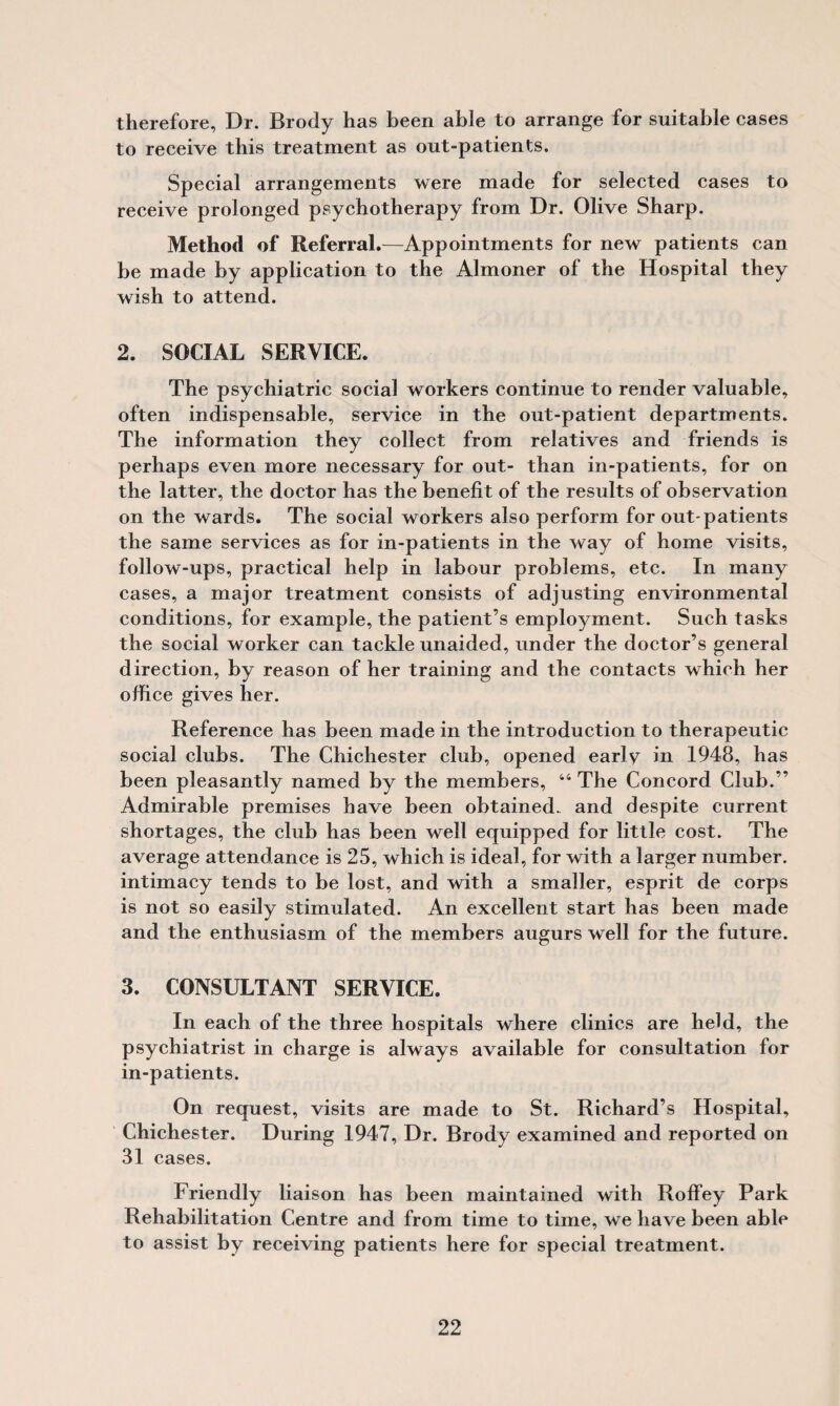 therefore. Dr. Brody has been able to arrange for suitable cases to receive this treatment as out-patients. Special arrangements were made for selected cases to receive prolonged psychotherapy from Dr. Olive Sharp. Method of Referral.—Appointments for new patients can be made by application to the Almoner of the Hospital they wish to attend. 2. SOCIAL SERVICE. The psychiatric social workers continue to render valuable, often indispensable, service in the out-patient departments. The information they collect from relatives and friends is perhaps even more necessary for out- than in-patients, for on the latter, the doctor has the benefit of the results of observation on the wards. The social workers also perform for out-patients the same services as for in-patients in the way of home visits, follow-ups, practical help in labour problems, etc. In many cases, a major treatment consists of adjusting environmental conditions, for example, the patient’s employment. Such tasks the social worker can tackle unaided, under the doctor’s general direction, by reason of her training and the contacts which her office gives her. Reference has been made in the introduction to therapeutic social clubs. The Chichester club, opened early in 1948, has been pleasantly named by the members, 44 The Concord Club.” Admirable premises have been obtained, and despite current shortages, the club has been well equipped for little cost. The average attendance is 25, which is ideal, for with a larger number, intimacy tends to be lost, and with a smaller, esprit de corps is not so easily stimulated. An excellent start has been made and the enthusiasm of the members augurs well for the future. 3. CONSULTANT SERVICE. In each of the three hospitals where clinics are held, the psychiatrist in charge is always available for consultation for in-patients. On request, visits are made to St. Richard’s Hospital, Chichester. During 1947, Dr. Brody examined and reported on 31 cases. Friendly liaison has been maintained with Roffey Park Rehabilitation Centre and from time to time, we have been able to assist by receiving patients here for special treatment.