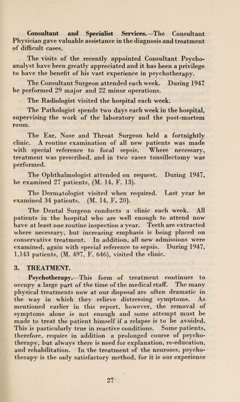 Consultant and Specialist Services.—The Consultant Physician gave valuable assistance in the diagnosis and treatment of difficult cases. The visits of the recently appointed Consultant Psycho¬ analyst have been greatly appreciated and it has been a privilege to have the benefit of his vast experience in psychotherapy. The Consultant Surgeon attended each week. During 1947 he performed 29 major and 22 minor operations. The Radiologist visited the hospital each week. The Pathologist spends two days each week in the hospital, supervising the work of the laboratory and the post-mortem room. The Ear, Nose and Throat Surgeon held a fortnightly clinic. A routine examination of all new patients was made with special reference to focal sepsis. Where necessary, treatment was prescribed, and in two cases tonsillectomy was performed. The Ophthalmologist attended on request. During 1947, he examined 27 patients, (M. 14, F. 13). The Dermatologist visited when required. Last year he examined 34 patients. (M. 14, F, 20). The Dental Surgeon conducts a clinic each week. All patients in the hospital who are well enough to attend now have at least one routine inspection a year. Teeth are extracted where necessary, but increasing emphasis is being placed on conservative treatment. In addition, all new admissions were examined, again with special reference to sepsis. During 1947, 1,143 patients, (M. 497, F. 646), visited the clinic. 3. TREATMENT. Psychotherapy.—This form of treatment continues to occupy a large part of the time of the medical staff. The many physical treatments now at our disposal are often dramatic in the way in which they relieve distressing symptoms. As mentioned earlier in this report, however, the removal of symptoms alone is not enough and some attempt must be made to treat the patient himself if a relapse is to be avoided. This is particularly true in reactive conditions. Some patients, therefore, require in addition a prolonged course of psycho¬ therapy, but always there is need for explanation, re-education, and rehabilitation. In the treatment of the neuroses, psycho¬ therapy is the only satisfactory method, for it is our experience