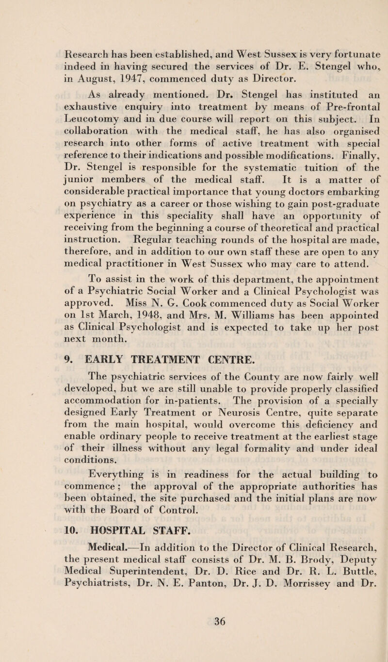 Research has been established, and West Sussex is very fortunate indeed in having secured the services of Dr. E. Stengel who, in August, 1947, commenced duty as Director. As already mentioned. Dr. Stengel has instituted an exhaustive enquiry into treatment by means of Pre-frontal Leucotomy and in due course will report on this subject. In collaboration with the medical staff, he has also organised research into other forms of active treatment with special reference to their indications and possible modifications. Finally, Dr. Stengel is responsible for the systematic tuition of the junior members of the medical staff. It is a matter of considerable practical importance that young doctors embarking on psychiatry as a career or those wishing to gain post-graduate experience in this speciality shall have an opportunity of receiving from the beginning a course of theoretical and practical instruction. Regular teaching rounds of the hospital are made, therefore, and in addition to our own staff these are open to any medical practitioner in West Sussex who may care to attend. To assist in the work of this department, the appointment of a Psychiatric Social Worker and a Clinical Psychologist was approved. Miss N. G. Cook commenced duty as Social Worker on 1st March, 1948, and Mrs. M. Williams has been appointed as Clinical Psychologist and is expected to take up her post next month. 9. EARLY TREATMENT CENTRE. The psychiatric services of the County are now fairly well developed, but we are still unable to provide properly classified accommodation for in-patients. The provision of a specially designed Early Treatment or Neurosis Centre, quite separate from the main hospital, would overcome this deficiency and enable ordinary people to receive treatment at the earliest stage of their illness without any legal formality and under ideal conditions. Everything is in readiness for the actual building to commence ; the approval of the appropriate authorities has been obtained, the site purchased and the initial plans are now with the Board of Control. 10. HOSPITAL STAFF. Medical.-—In addition to the Director of Clinical Research, the present medical staff consists of Dr. M. B. Brody, Deputy Medical Superintendent, Dr. D. Rice and Dr. R. L. Buttle, Psychiatrists, Dr. N. E. Panton, Dr. J. D. Morrissey and Dr.