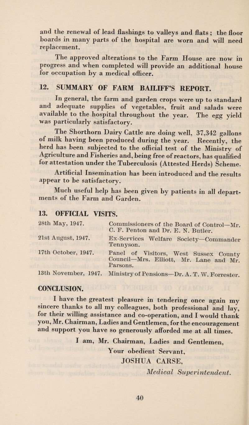 and the renewal of lead flashings to valleys and flats; the floor boards in many parts of the hospital are worn and will need replacement. The approved alterations to the Farm House are now in progress and when completed will provide an additional house for occupation by a medical officer. 12. SUMMARY OF FARM BAILIFF’S REPORT. In general, the farm and garden crops were up to standard and adequate supplies of vegetables, fruit and salads were available to the hospital throughout the year. The egg yield was particularly satisfactory. The Shorthorn Dairy Cattle are doing well, 37,342 gallons of milk having been produced during the year. Recently, the herd has been subjected to the official test of the Ministry of Agriculture and Fisheries and, being free of reactors, has qualified for attestation under the Tuberculosis (Attested Herds) Scheme. Artificial Insemination has been introduced and the results appear to be satisfactory. Much useful help has been given by patients in all depart¬ ments of the Farm and Garden. 13. OFFICIAL VISITS. 28th May, 1947. 21st August, 1947. 17th October, 1947. 13th November, 1947. Commissioners of the Board of Control—Mr. C. F. Penton and Dr. E. N. Butler. Ex-Services Welfare Society—Commander Tennyson. Panel of Visitors, West Sussex County Council—Mrs. Elliott, Mr, Lane and Mr. Parsons. Ministry of Pensions—Dr. A. T. W. Forrester. CONCLUSION. I have the greatest pleasure in tendering once again my sincere thanks to all my colleagues, both professional and lay, for their willing assistance and co-operation, and I would thank you, Mr. Chairman, Ladies and Gentlemen, for the encouragement and support you have so generously afforded me at all times. I am, Mr. Chairman, Ladies and Gentlemen, Your obedient Servant, JOSHUA CARSE, Medical Superintendent.