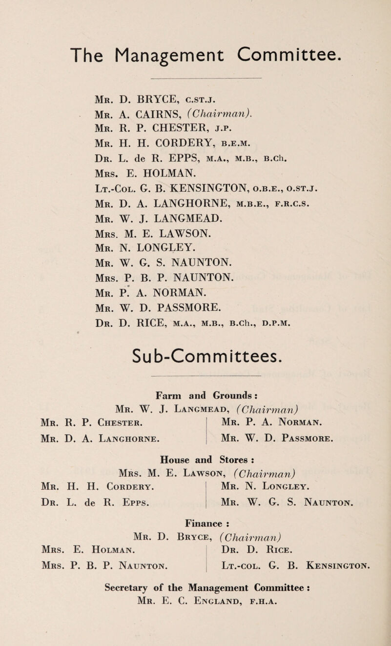 The Management Committee. Mr. D. BRYCE, c.st.j. Mr. a. cairns, (Chairman). Mr. R. P. CHESTER, j.p. Mr. H. H. CORDERY, b.e.m. Dr. L. de R. EPPS, m.a., m.b., B.ch. Mrs. E. HOLMAN. Lt.-Col. G. B. KENSINGTON, o.b.e., o.st.j. Mr. D. a. LANGHORNE, m.b.e., f.r.c.s. Mr. W. J. LANGMEAD. Mrs. M. E. LAWSON. Mr. N. LONGLEY. Mr. W. G. S. NAUNTON. Mrs. P. B. P. NAUNTON. Mr. p! a. NORMAN. Mr. W. D. PASSMORE. Dr. D. rice, M.A., M.B., B.ch., D.P.M. Sub-Committees Farm and Grounds : Mr. W. J. Langmead, (Chairman) Mr. R. P. Chester. Mr. D. a. Langhorne. Mr. P. a. Norman. Mr. W. D. Passmore. House and Stores : Mrs. M. E. Lawson, (Chairman) Mr. H. H. Cordery. Dr. L. de R. Epps. Mr. N. Longley. Mr. W. G. S. Naunton. Finance : Mr. D. Bryce, (Chairman) Mrs. E. Holman. Mrs. P. B. P. Naunton. Dr. D. Rice. Lt.-col. G. B. Kensington. Secretary of the Management Committee : Mr. E. C. England, f.h.a.