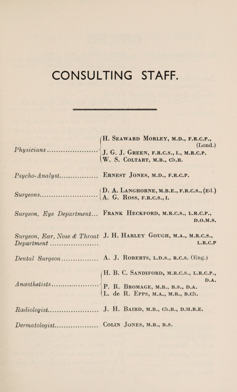 CONSULTING STAFF Physicians. [H. Seaward Morley, m.d., f.r.c.p., 1 (Lond.) .1 J. G. J. Green, f.r.c.s., i., m.r.c.p. iw. S. CoLTART, M.B., Ch.B. Psycho-Analyst... . Ernest Jones, m.d., f.r.c.p. Surgeo7is. ( D. A. LaNGHORNE, M.B.E., F.R.C.S., (Ed.) .(A. G. Ross, F.R.C.S.,I. Surgeon, Eye Department... Frank Heckford, m.r.c.s., l.r.c.p., D.O.M.S. Surgeon, Ear, Nose d Throat J. H. Harley Gough, m.a., m.r.c.s., Department. l.r.c.p Deyital Surgeon.. .... A. J. Roberts, l.d.s., r.c.s. (En^.) Ancesthetists. ( H. B. C. Sandiford, m.r.c.s., l.r.c.p., 1 D.A. . • IP. R. BrOMAGE, M.B., B.S., D.A. (L. de R. Epps, m.a., m.b., B.ch. Radiologist. J. H. Baird, m.b., ch.B., d.m.r.e. Dermatologist Colin Jones, m.b., b.s.