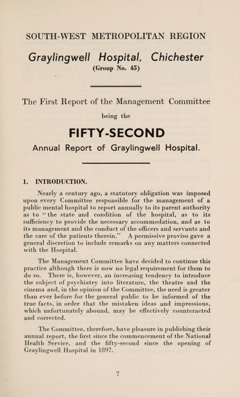 Graylingwell Hospital, (Group No. 45) Chichester The First Report of the Management Committee being the FIFTY-SECOND Annual Report of Graylingwell Hospital. 1. INTRODUCTION. Nearly a century ago, a statutory obligation was imposed upon every Committee responsible for the management of a public mental hospital to report annually to its parent authority as to “ the state and condition of the hospital, as to its sufficiency to provide the necessary accommodation, and as to its management and the conduct of the officers and servants and the care of the patients therein.” A permissive proviso gave a general discretion to include remarks on any matters connected with the Hospital. The Management Committee have decided to continue this practice although there is now no legal requirement for them to do so. There is, however, an increasing tendency to introduce the subject of psychiatry into literature, the theatre and the cinema and, in the opinion of the Committee, the need is greater than ever before for the general public to be informed of the true facts, in order that the mistaken ideas and impressions, which unfortunately abound, may be effectively counteracted and corrected. The Committee, therefore, have pleasure in publishing their annual report, the first since the commencement of the National Health Service, and the fifty-second since the opening of Graylingwell Hospital in 1897.