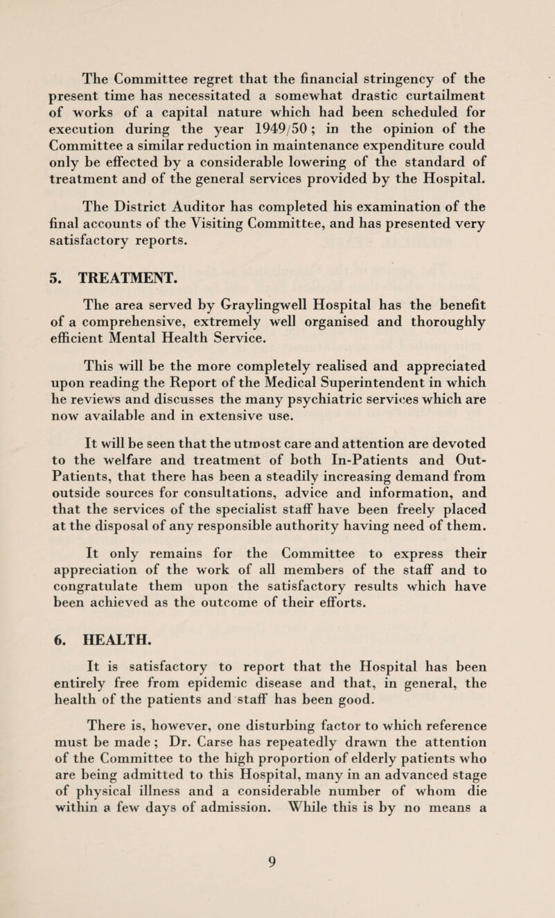 The Committee regret that the financial stringency of the present time has necessitated a somewhat drastic curtailment of works of a capital nature which had been scheduled for execution during the year 1949/50; in the opinion of the Committee a similar reduction in maintenance expenditure could only be effected by a considerable lowering of the standard of treatment and of the general services provided by the Hospital. The District Auditor has completed his examination of the final accounts of the Visiting Committee, and has presented very satisfactory reports. 5. TREATMENT. The area served by Graylingwell Hospital has the benefit of a comprehensive, extremely well organised and thoroughly efficient Mental Health Service. This will be the more completely realised and appreciated upon reading the Report of the Medical Superintendent in which he reviews and discusses the many psychiatric services which are now available and in extensive use. It will be seen that the utmost care and attention are devoted to the welfare and treatment of both In-Patients and Out- Patients, that there has been a steadily increasing demand from outside sources for consultations, advice and information, and that the services of the specialist staff have been freely placed at the disposal of any responsible authority having need of them. It only remains for the Committee to express their appreciation of the work of all members of the staff and to congratulate them upon the satisfactory results which have been achieved as the outcome of their efforts. 6. HEALTH. It is satisfactory to report that the Hospital has been entirely free from epidemic disease and that, in general, the health of the patients and staff has been good. There is, however, one disturbing factor to which reference must be made; Dr. Carse has repeatedly drawn the attention of the Committee to the high proportion of elderly patients who are being admitted to this Hospital, many in an advanced stage of physical illness and a considerable number of whom die within a few days of admission. While this is by no means a