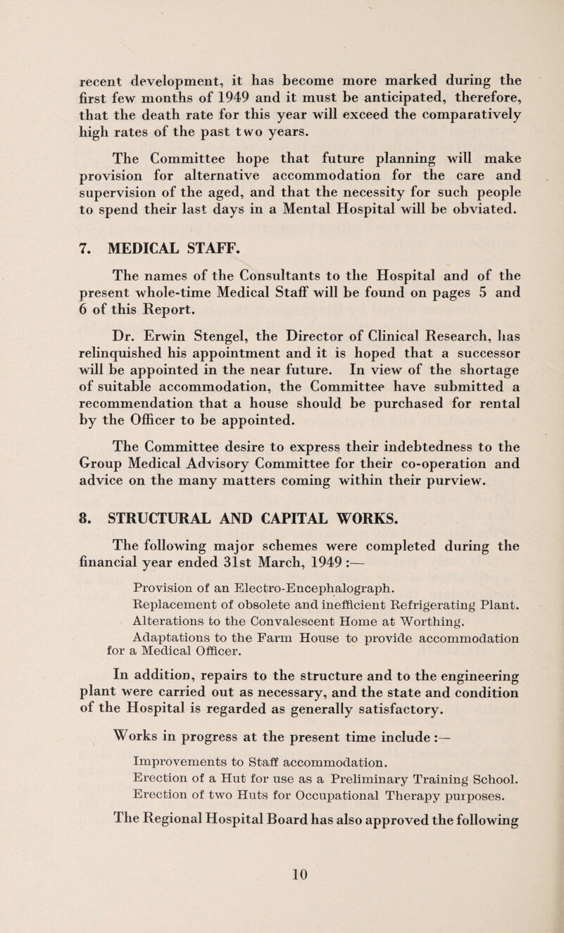 recent development, it has become more marked during the first few months of 1949 and it must be anticipated, therefore, that the death rate for this year will exceed the comparatively high rates of the past two years. The Committee hope that future planning will make provision for alternative accommodation for the care and supervision of the aged, and that the necessity for such people to spend their last days in a Mental Hospital will be obviated. 7. MEDICAL STAFF. The names of the Consultants to the Hospital and of the present whole-time Medical Staff will be found on pages 5 and 6 of this Report. Dr. Erwin Stengel, the Director of Clinical Research, has relinquished his appointment and it is hoped that a successor will be appointed in the near future. In view of the shortage of suitable accommodation, the Committee have submitted a recommendation that a house should be purchased for rental by the Officer to be appointed. The Committee desire to express their indebtedness to the Group Medical Advisory Committee for their co-operation and advice on the many matters coming within their purview. 8. STRUCTURAL AND CAPITAL WORKS. The following major schemes were completed during the financial year ended 31st March, 1949 :— Provision of an Electro-Encephalograph. Replacement of obsolete and inefficient Refrigerating Plant. Alterations to the Convalescent Home at Worthing. Adaptations to the Farm House to provide accommodation for a Medical Officer. In addition, repairs to the structure and to the engineering plant were carried out as necessary, and the state and condition of the Hospital is regarded as generally satisfactory. Works in progress at the present time include:— Improvements to Staff accommodation. Erection of a Hut for use as a Preliminary Training School. Erection of two Huts for Occupational Therapy purposes. The Regional Hospital Roard has also approved the following