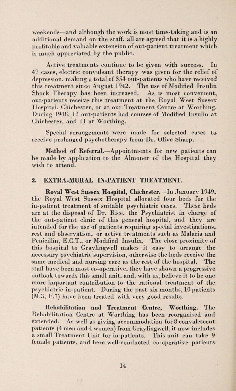 weekends—and although the work is most time-taking and is an additional demand on the staff, all are agreed that it is a highly profitable and valuable extension of out-patient treatment which is much appreciated by the public. Active treatments continue to be given with success. In 47 cases, electric convulsant therapy was given for the relief of depression, making a total of 354 out-patients who have received this treatment since August 1942. The use of Modified Insulin Shock Therapy has been increased. As is most convenient, out-patients receive this treatment at the Royal West Sussex Hospital, Chichester, or at our Treatment Centre at Worthing. During 1948, 12 out-patients had courses of Modified Insulin at Chichester, and 11 at Worthing. Special arrangements were made for selected cases to receive prolonged psychotherapy from Dr. Olive Sharp. Method of Referral.—Appointments for new patients can be made by application to the Almoner of the Hospital they wish to attend. 2. EXTRA-MURAL IN-PATIENT TREATMENT. Royal West Sussex Hospital, Chichester.—In January 1949, the Royal West Sussex Hospital allocated four beds for the in-patient treatment of suitable psychiatric cases. These beds are at the disposal of Dr. Rice, the Psychiatrist in charge of the out-patient clinic of this general hospital, and they are intended for the use of patients requiring special investigations, rest and observation, or active treatments such as Malaria and Penicillin, E.C.T., or Modified Insulin. The close proximity of this hospital to Graylingwell makes it easy to arrange the necessary psychiatric supervision, otherwise the beds receive the same medical and nursing care as the rest of the hospital. The staff have been most co-operative, they have shown a progressive outlook towards this small unit, and, with us, believe it to be one more important contribution to the rational treatment of the psychiatric in-patient. During the past six months, 10 patients (M.3, F.7) have been treated with very good results. Rehabilitation and Treatment Centre, Worthing.—The Rehabilitation Centre at Worthing has been reorganised and extended. As well as giving accommodation for 8 convalescent patients (4 men and 4 women) from Graylingwell, it now includes a small Treatment Unit for in-patients. This unit can take 9 female patients, and here well-conducted co-operative patients