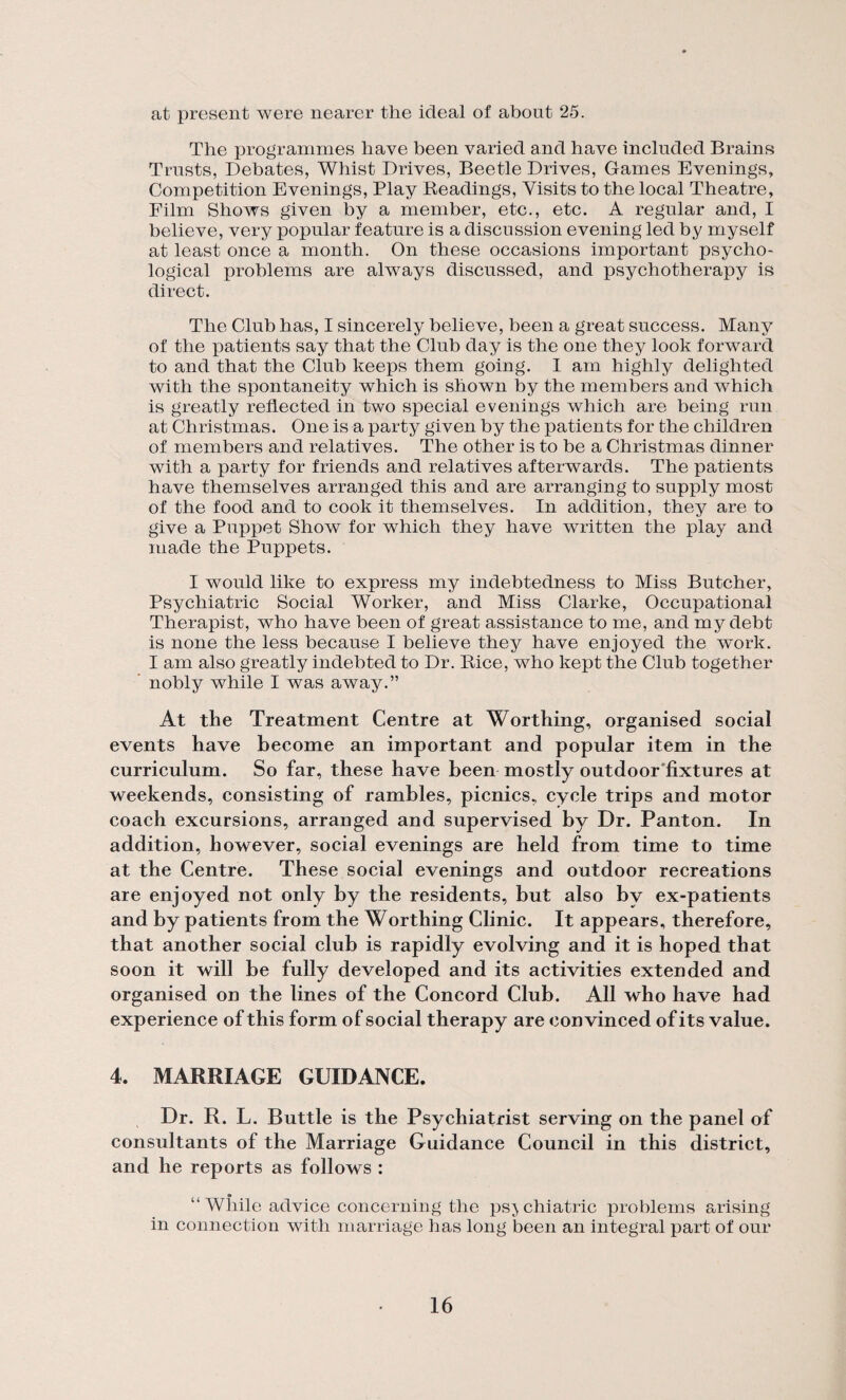 at present were nearer the ideal of about 25. The programmes have been varied and have included Brains Trusts, Debates, Whist Drives, Beetle Drives, Games Evenings, Competition Evenings, Play Readings, Visits to the local Theatre, Film Shows given by a member, etc., etc. A regular and, I believe, very popular feature is a discussion evening led by myself at least once a month. On these occasions important psycho¬ logical problems are always discussed, and psychotherapy is direct. The Club has, I sincerely believe, been a great success. Many of the patients say that the Club day is the one they look forward to and that the Club keeps them going. I am highly delighted with the spontaneity which is shown by the members and which is greatly reflected in two special evenings which are being run at Christmas. One is a party given by the patients for the children of members and relatives. The other is to be a Christmas dinner with a party for friends and relatives afterwards. The patients have themselves arranged this and are arranging to supply most of the food and to cook it themselves. In addition, they are to give a Puppet Show for which they have written the play and made the Puppets. I would like to express my indebtedness to Miss Butcher, Psychiatric Social Worker, and Miss Clarke, Occupational Therapist, who have been of great assistance to me, and my debt is none the less because I believe they have enjoyed the work. I am also greatly indebted to Dr. Rice, who kept the Club together ’ nobly while I was away.” At the Treatment Centre at Worthing, organised social events have become an important and popular item in the curriculum. So far, these have been mostly outdoor'fixtures at weekends, consisting of rambles, picnics, cycle trips and motor coach excursions, arranged and supervised by Dr. Panton. In addition, however, social evenings are held from time to time at the Centre. These social evenings and outdoor recreations are enjoyed not only by the residents, but also by ex-patients and by patients from the Worthing Clinic. It appears, therefore, that another social club is rapidly evolving and it is hoped that soon it will be fully developed and its activities extended and organised on the lines of the Concord Club. All who have had experience of this form of social therapy are convinced of its value. 4. MARRIAGE GUIDANCE. Dr. R. L. Buttle is the Psychiatrist serving on the panel of consultants of the Marriage Guidance Council in this district, and he reports as follows : “ While advice concerning the psj chiatric problems arising in connection wdth marriage has long been an integral part of our