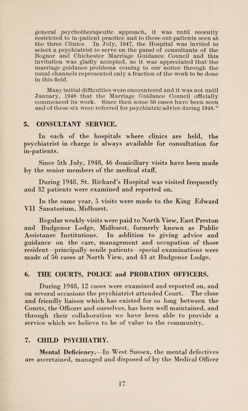 general psychotherapeutic approach, it was until recently restricted to in-patient practice and to those out-patients seen at the three Clinics. In July, 1947, the Hospital was invited to select a psychiatrist to serve on the panel of consultants of the Bognor and Chichester Marriage Guidance Council and this invitation was gladly accepted, as it was appreciated that the marriage guidance problems coming to our notice through the usual channels represented only a fraction of the work to be done in this field. Many initial difficulties were encountered and it was not until January, 1948 that the Marriage Guidance Council officially commenced its work. Since then some 50 cases have been seen and of these six were referred for psychiatric advice during 1948.” 5. CONSULTANT SERVICE. In each of the hospitals where clinics are held, the psychiatrist in charge is always available for consultation for in-patients. Since 5th July, 1948, 46 domiciliary visits have been made by the senior members of the medical staff. During 1948, St. Richard’s Hospital was visited frequently and 32 patients were examined and reported on. In the same year, 5 visits were made to the King Edward VII Sanatorium, Midhurst. Regular weekly visits were paid to North View, East Preston and Budgenor Lodge, Midhurst, formerly known as Public Assistance Institutions. In addition to giving advice and guidance on the care, management and occupation of those resident—principally senile patients—special examinations were made of 56 cases at North View, and 43 at Budgenor Lodge. 6. THE COURTS, POLICE and PROBATION OFFICERS. During 1948, 12 cases were examined and reported on, and on several occasions the psychiatrist attended Court. The close and friendly liaison which has existed for so long between the Courts, the Officers and ourselves, has been well maintained, and through their collaboration we have been able to provide a service which we believe to be of value to the community. 7. CHILD PSYCHIATRY. Mental Deficiency.—Id West Sussex, the mental defectives are ascertained, managed and disposed of by the Medical Officer