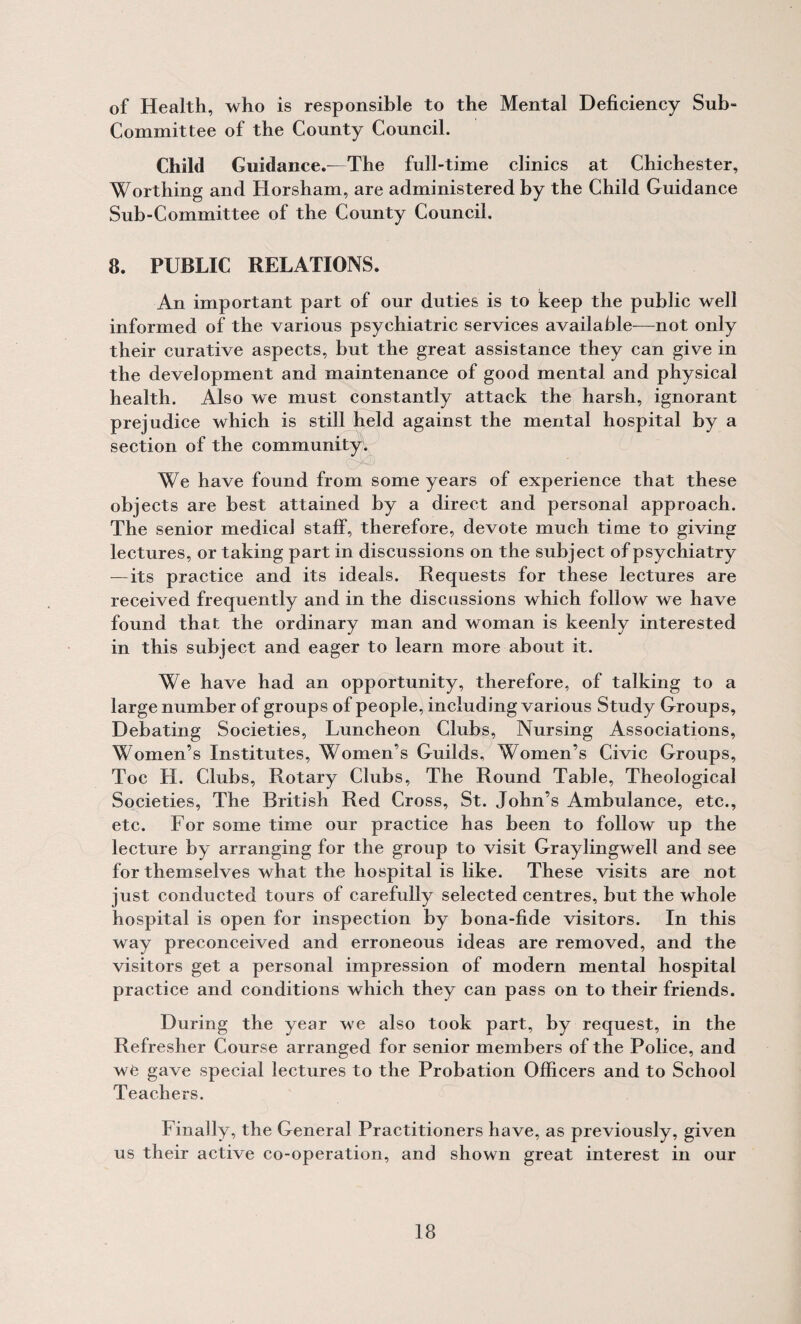 of Health, who is responsible to the Mental Defieiency Sub¬ committee of the County Council. Child Guidance.—The full-time clinics at Chichester, Worthing and Horsham, are administered by the Child Guidance Sub-Committee of the County Council. 8. PUBLIC RELATIONS. An important part of our duties is to keep the public well informed of the various psychiatric services available—not only their curative aspects, but the great assistance they can give in the development and maintenance of good mental and physical health. Also we must constantly attack the harsh, ignorant prejudice which is still held against the mental hospital by a section of the community. We have found from some years of experience that these objects are best attained by a direct and personal approach. The senior medical staff, therefore, devote much time to giving lectures, or taking part in discussions on the subject of psychiatry — its practice and its ideals. Requests for these lectures are received frequently and in the discussions which follow we have found that the ordinary man and woman is keenly interested in this subject and eager to learn more about it. We have had an opportunity, therefore, of talking to a large number of groups of people, including various Study Groups, Debating Societies, Luncheon Clubs, Nursing Associations, Women’s Institutes, Women’s Guilds, Women’s Civic Groups, Toe H. Clubs, Rotary Clubs, The Round Table, Theological Societies, The British Red Cross, St. John’s Ambulance, etc., etc. For some time our practice has been to follow up the lecture by arranging for the group to visit Graylingwell and see for themselves what the hospital is like. These visits are not just conducted tours of carefully selected centres, but the whole hospital is open for inspection by bona-fide visitors. In this way preconceived and erroneous ideas are removed, and the visitors get a personal impression of modern mental hospital practice and conditions which they can pass on to their friends. During the year we also took part, by request, in the Refresher Course arranged for senior members of the Police, and wfe gave special lectures to the Probation Officers and to School Teachers. Finally, the General Practitioners have, as previously, given us their active co-operation, and shown great interest in our