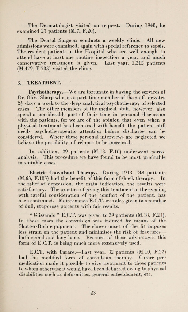 The Dermatologist visited on request. During 1948, he examined 27 patients (M.7, F.20). The Dental Surgeon conducts a weekly clinic. All new admissions were examined, again with special reference to sepsis. The resident patients in the Hospital who are well enough to attend have at least one routine inspection a year, and much conservative treatment is given. Last year, 1,212 patients (M.479, F.733) visited the clinic. 3. TREATMENT. Psychotherapy.—We are fortunate in having the services of Dr. Olive Sharp who, as a part-time member of the staff, devotes 2^ days a week to the deep analytical psychotherapy of selected cases. The other members of the medical staff, however, also spend a considerable part of their time in personal discussion with the patients, for we are of the opinion that even when a physical treatment has been used with benefit the patient still needs psychotherapeutic attention before discharge can be considered. Where these personal interviews are neglected we believe the possibility of relapse to be increased. In addition, 29 patients (M,13, F.16) underwent narco¬ analysis. This procedure we have found to be most profitable in suitable cases. Electric Convulsant Therapy.—During 1948, 248 patients (M.63, F.185) had the benefit of this form of shock therapy. In the relief of depression, the main indication, the results were satisfactory. The practice of giving this treatment in the evening with careful consideration of the comfort of the patient, has been continued. Maintenance E.C.T. was also given to a number of dull, stuporose patients with fair results. Glissando ” E.C.T. was given to 39 patients (M.18, E.21). In these cases the convulsion was induced by means of the Shotter-Rich equipment. The slower onset of the fit imposes less strain on the patient and minimises the risk of fractures— both spinal and long bone. Because of these advantages this form of E.C.T. is being much more extensively used. E.C.T. with Curare.—Last year, 32 patients (M.IO, F.22) had this modified form of convulsion therapy. Curare pre¬ medication made it possible to give treatment to those patients to whom otherwise it would have been debarred owing to physical disabilities such as deformities, general enfeeblement, etc.