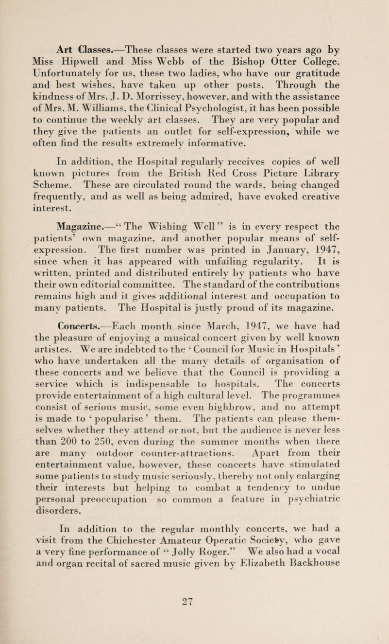 Art Classes.—These classes were started two years ago by Miss Hip well and Miss Webb of the Bishop Otter College. Unfortunately for us, these two ladies, who have our gratitude and best wishes, have taken up other posts. Through the kindness of Mrs. J. D. Morrissey, however, and with the assistance of Mrs. M. Williams, the Clinical Psychologist, it has been possible to continue the weekly art classes. They are very popular and they give the patients an outlet for self-expression, while we often find the results extremely informative. In addition, the Hospital regularly receives copies of well known pictures from the British Red Cross Picture Library Scheme. These are circulated round the wards, being changed frequently, and as well as being admired, have evoked creative interest. Magazine.—“The Wishing Well” is in every respect the patients’ own magazine, and another popular means of self- expression. The first number was printed in January, 1947, since when it has appeared with unfailing regularity. It is written, printed and distributed entirely by patients who have their own editorial committee. The standard of the contributions remains high and it gives additional interest and occupation to many patients. The Hospital is justly proud of its magazine. Concerts.—Each month since March, 1947, we have had the pleasure of enjoying a musical concert given by well known artistes. We are indebted to the ‘ Council for Music in Hospitals ’ who have undertaken all the many details of organisation of these concerts and we believe that the Council is providing a service which is indispensable to hospitals. The concerts provide entertainment of a high cultural level. The programmes consist of serious music, some even highbrow, and no attempt is made to ‘popularise’ them. The patients can please them¬ selves whether they attend or not, but the audience is never less than 200 to 250, even during the summer months when there are many outdoor counter-attractions. Apart from their entertainment value, however, these concerts have stimulated some patients to study music seriously, thereby not only enlarging their interests but helping to combat a tendency to undue personal preoccupation so common a feature in psychiatric disorders. In addition to the regular monthly concerts, we had a visit from the Chichester Amateur Operatic Society, who gave a very fine performance of “ Jolly Roger.” We also had a vocal and organ recital of sacred music given by Elizabeth Backhouse