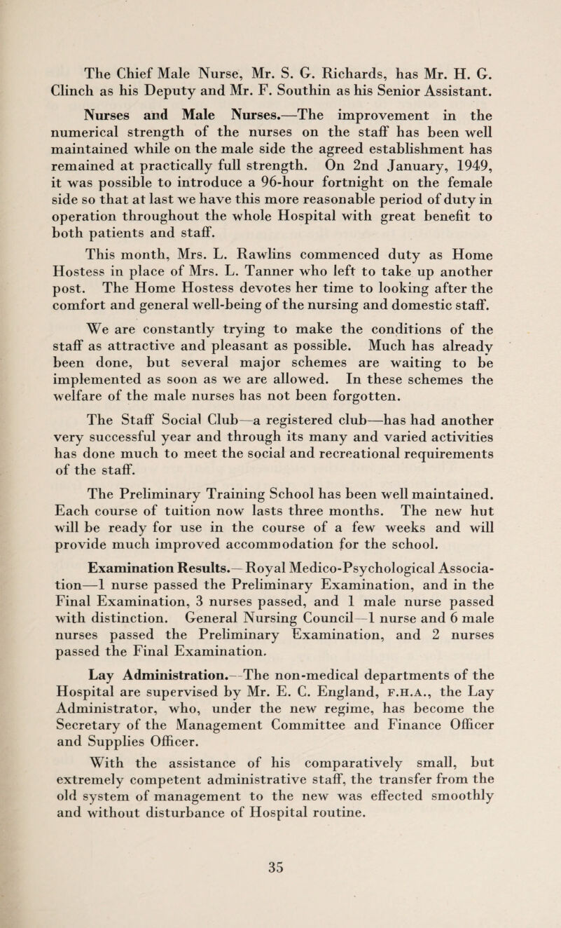 The Chief Male Nurse, Mr. S. G. Richards, has Mr. H. G. Clinch as his Deputy and Mr. F. Southin as his Senior Assistant. Nurses and Male Nurses.—The improvement in the numerical strength of the nurses on the staff has been well maintained while on the male side the agreed establishment has remained at practically full strength. On 2nd January, 1949, it was possible to introduce a 96-hour fortnight on the female side so that at last we have this more reasonable period of duty in operation throughout the whole Hospital with great benefit to both patients and staff. This month, Mrs. L. Rawlins commenced duty as Home Hostess in place of Mrs. L. Tanner who left to take up another post. The Home Hostess devotes her time to looking after the comfort and general well-being of the nursing and domestic staff. We are constantly trying to make the conditions of the staff as attractive and pleasant as possible. Much has already been done, but several major schemes are waiting to be implemented as soon as we are allowed. In these schemes the welfare of the male nurses has not been forgotten. The Staff Social Club—a registered club—has had another very successful year and through its many and varied activities has done much to meet the social and recreational requirements of the staff. The Preliminary Training School has been well maintained. Each course of tuition now lasts three months. The new hut will be ready for use in the course of a few weeks and will provide much improved accommodation for the school. Examination Results.—Royal Medico-Psychological Associa¬ tion—1 nurse passed the Preliminary Examination, and in the Final Examination, 3 nurses passed, and 1 male nurse passed with distinction. General Nursing Council—1 nurse and 6 male nurses passed the Preliminary Examination, and 2 nurses passed the Final Examination. Lay Administration.—The non-medical departments of the Hospital are supervised by Mr. E. C. England, F.H.A., the Lay Administrator, who, under the new regime, has become the Secretary of the Management Committee and Finance Officer and Supplies Officer. With the assistance of his comparatively small, but extremely competent administrative staff, the transfer from the old system of management to the new was effected smoothly and without disturbance of Hospital routine.