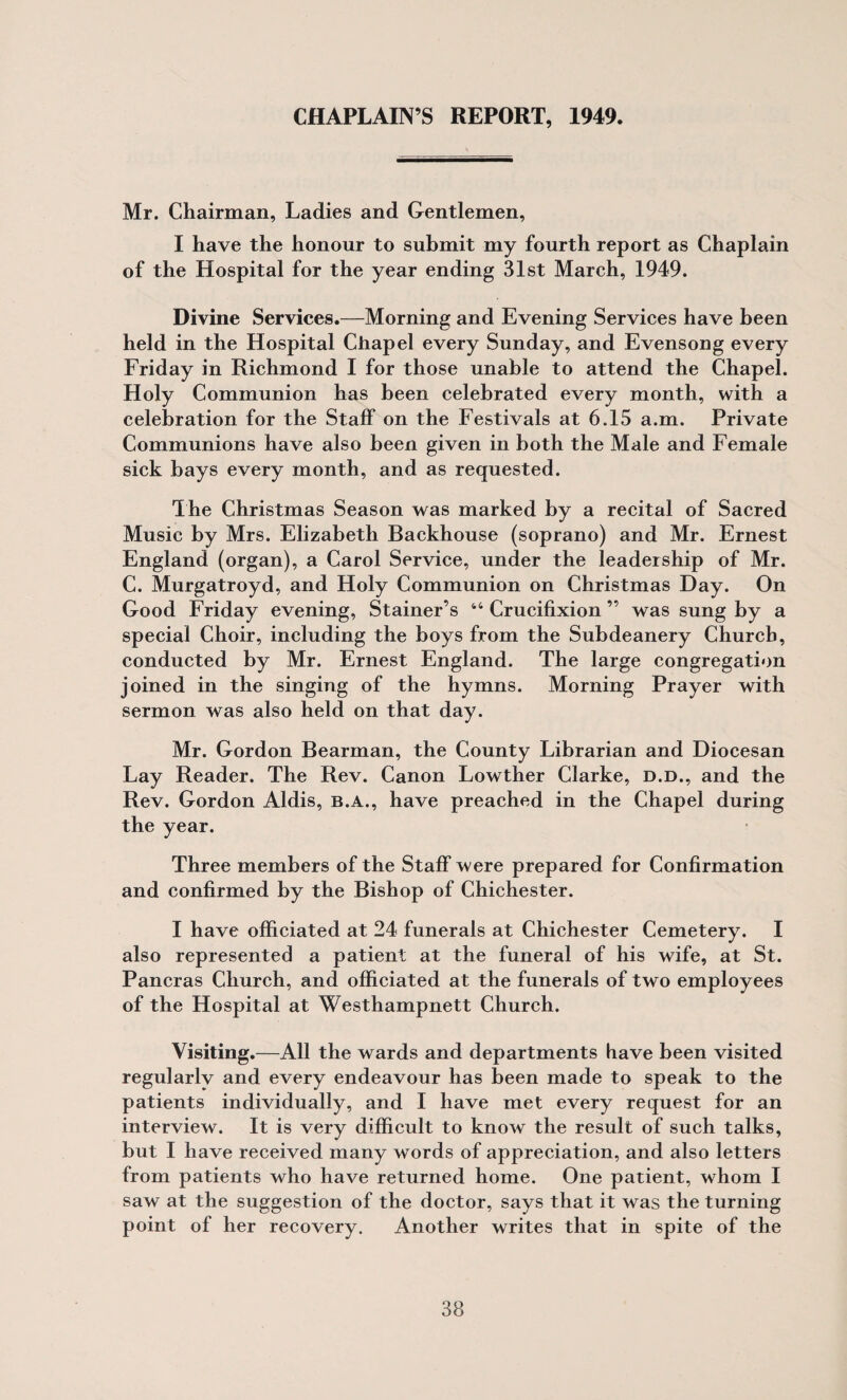 CHAPLAIN’S REPORT, 1949. Mr. Chairman, Ladies and Gentlemen, I have the honour to submit my fourth report as Chaplain of the Hospital for the year ending 31st March, 1949. Divine Services.—Morning and Evening Services have been held in the Hospital Chapel every Sunday, and Evensong every Friday in Richmond I for those unable to attend the Chapel. Holy Communion has been celebrated every month, with a celebration for the Staff on the Festivals at 6.15 a.m. Private Communions have also been given in both the Male and Female sick bays every month, and as requested. The Christmas Season was marked by a recital of Sacred Music by Mrs. Elizabeth Backhouse (soprano) and Mr. Ernest England (organ), a Carol Service, under the leadership of Mr. C. Murgatroyd, and Holy Communion on Christmas Day. On Good Friday evening, Stainer’s ‘‘ Crucifixion ” was sung by a special Choir, including the boys from the Subdeanery Church, conducted by Mr. Ernest England. The large congregation joined in the singing of the hymns. Morning Prayer with sermon was also held on that day. Mr. Gordon Bearman, the County Librarian and Diocesan Lay Reader. The Rev. Canon Lowther Clarke, d.d., and the Rev. Gordon Aldis, b.a., have preached in the Chapel during the year. Three members of the Staff were prepared for Confirmation and confirmed by the Bishop of Chichester. I have officiated at 24 funerals at Chichester Cemetery. I also represented a patient at the funeral of his wife, at St. Pancras Church, and officiated at the funerals of two employees of the Hospital at Westhampnett Church. Visiting.—All the wards and departments have been visited regularly and every endeavour has been made to speak to the patients individually, and I have met every request for an interview. It is very difficult to know the result of such talks, but I have received many words of appreciation, and also letters from patients who have returned home. One patient, whom I saw at the suggestion of the doctor, says that it was the turning point of her recovery. Another writes that in spite of the