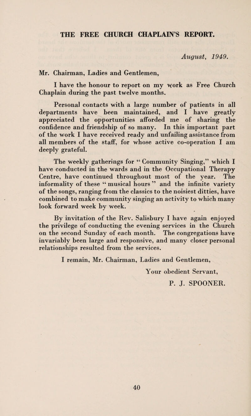 August, 1949. Mr. Chairman, Ladies and Gentlemen, I have the honour to report on my ^ork as Free Church Chaplain during the past twelve months. Personal contacts with a large number of patients in all departments have been maintained, and I have greatly appreciated the opportunities afforded me of sharing the confidence and friendship of so many. In this important part of the work I have received ready and unfailing assistance from all members of the staff, for whose active co-operation I am deeply grateful. The weekly gatherings for “ Community Singing,” which I have conducted in the wards and in the Occupational Therapy Centre, have continued throughout most of the year. The informality of these “ musical hours ” and the infinite variety of the songs, ranging from the classics to the noisiest ditties, have combined to make community singing an activity to which many look forward week by week. By invitation of the Rev. Salisbury I have again enjoyed the privilege of conducting the evening services in the Church on the second Sunday of each month. The congregations have invariably been large and responsive, and many closer personal relationships resulted from the services. I remain, Mr. Chairman, Ladies and Gentlemen, Your obedient Servant, P. J. SPOONER.