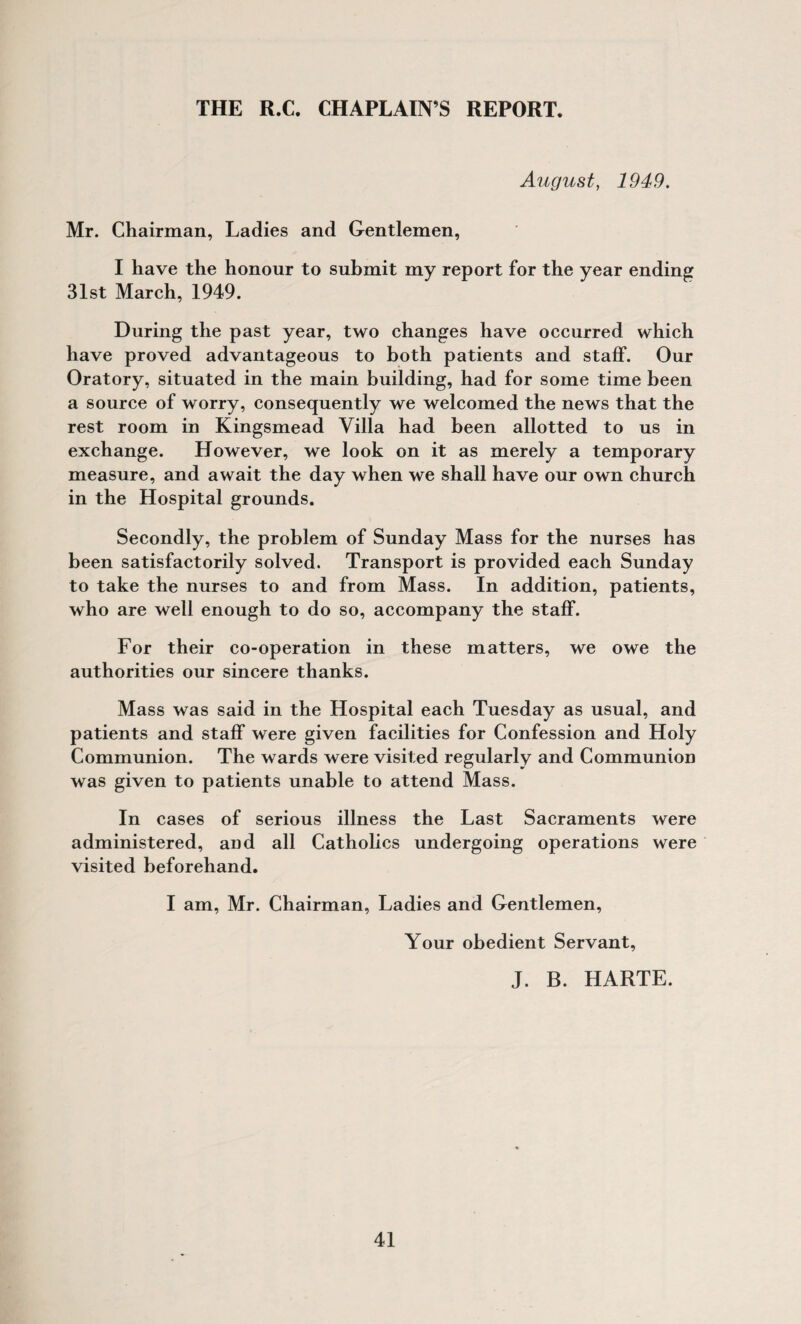 August, 1949. Mr. Chairman, Ladies and Gentlemen, I have the honour to submit my report for the year ending 31st March, 1949. During the past year, two changes have occurred which have proved advantageous to both patients and staff. Our Oratory, situated in the main building, had for some time been a source of worry, consequently we welcomed the news that the rest room in Kingsmead Villa had been allotted to us in exchange. However, we look on it as merely a temporary measure, and await the day when we shall have our own church in the Hospital grounds. Secondly, the problem of Sunday Mass for the nurses has been satisfactorily solved. Transport is provided each Sunday to take the nurses to and from Mass. In addition, patients, who are well enough to do so, accompany the staff. For their co-operation in these matters, we owe the authorities our sincere thanks. Mass was said in the Hospital each Tuesday as usual, and patients and staff were given facilities for Confession and Holy Communion. The wards were visited regularly and Communion was given to patients unable to attend Mass. In cases of serious illness the Last Sacraments were administered, and all Catholics undergoing operations were visited beforehand. I am, Mr. Chairman, Ladies and Gentlemen, Your obedient Servant, J. B. HARTE.