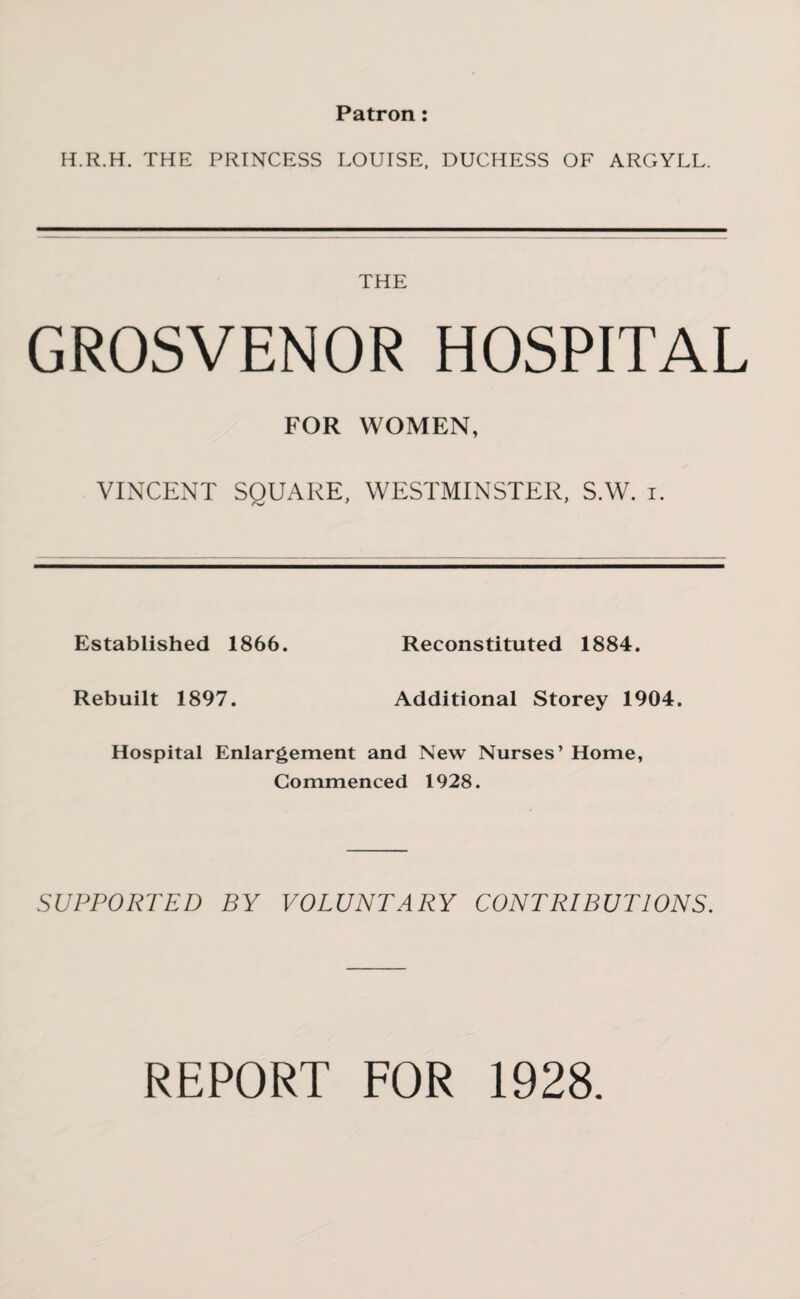 Patron: H.R.H. THE PRINCESS LOUISE, DUCHESS OF ARGYLL. THE GROSVENOR HOSPITAL FOR WOMEN, VINCENT SQUARE, WESTMINSTER, S.W. i. Established 1866. Reconstituted 1884. Rebuilt 1897. Additional Storey 1904. Hospital Enlargement and New Nurses’ Home, Commenced 1928. SUPPORTED BY VOLUNTARY CONTRIBUTIONS. REPORT FOR 1928.