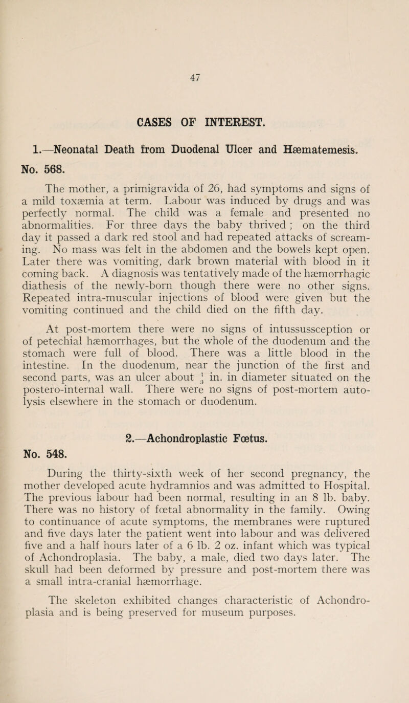 CASES OF INTEREST. 1.—Neonatal Death from Duodenal Ulcer and Hsematemesis. No. 568. The mother, a primigravida of 26, had symptoms and signs of a mild toxaemia at term. Labour was induced by drugs and was perfectly normal. The child was a female and presented no abnormalities. For three days the baby thrived ; on the third day it passed a dark red stool and had repeated attacks of scream- > ing. No mass was felt in the abdomen and the bowels kept open. Later there was vomiting, dark brown material with blood in it coming back. A diagnosis was tentatively made of the haemorrhagic diathesis of the newly-born though there were no other signs. Repeated intra-muscular injections of blood were given but the vomiting continued and the child died on the fifth day. ; At post-mortem there were no signs of intussussception or I of petechial haemorrhages, but the whole of the duodenum and the ; stomach were full of blood. There was a little blood in the j intestine. In the duodenum, near the junction of the first and [second parts, was an ulcer about ^ in. in diameter situated on the postero-internal wall. There were no signs of post-mortem auto- lysis elsewhere in the stomach or duodenum. I- i ^ 2.—Achondroplastic Foetus. S No. 548. I During the thirty-sixth week of her second pregnancy, the mother developed acute hydramnios and was admitted to Hospital. The previous labour had been normal, resulting in an 8 lb. baby. There was no history of foetal abnormality in the family. Owing j to continuance of acute symptoms, the membranes were ruptured - and five days later the patient went into labour and was delivered five and a half hours later of a 6 lb. 2 oz. infant which was typical of Achondroplasia. The baby, a male, died two days later. The skull had been deformed by pressure and post-mortem there was a small intra-cranial haemorrhage. The skeleton exhibited changes characteristic of Achondro¬ plasia and is being preserved for museum purposes.