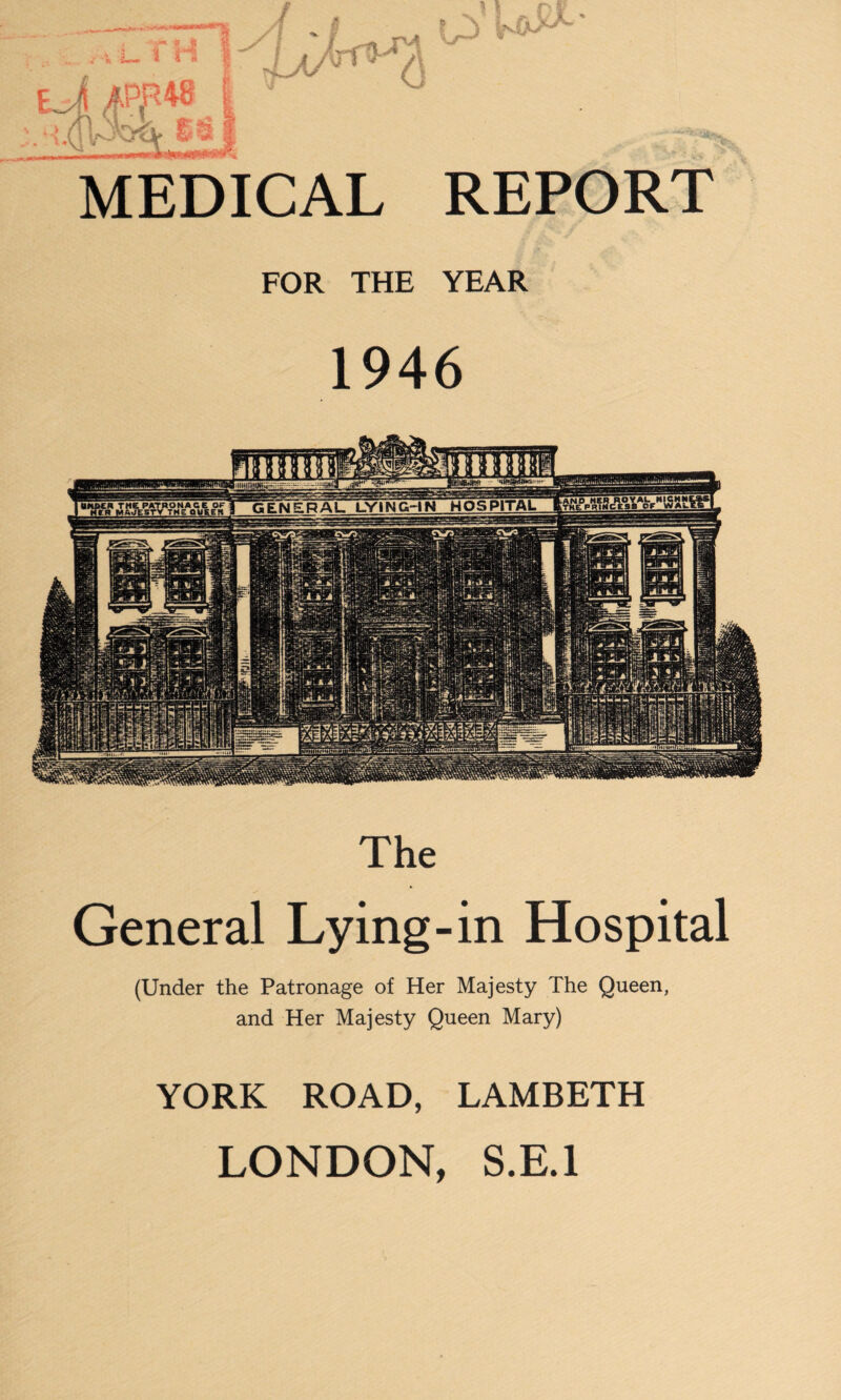 MEDICAL REPORT FOR THE YEAR 1946 .AHD HI GENERAL LYING-IN HOSPITAL QMtElt The General Lying-in Hospital (Under the Patronage of Her Majesty The Queen, and Her Majesty Queen Mary) YORK ROAD, LAMBETH LONDON, S.E.1