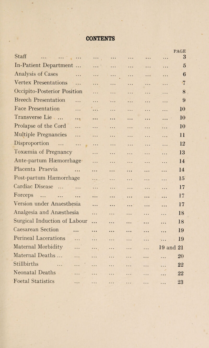 CONTENTS Staff . ^ ... In-Patient Department ... Anatysis of Cases Vertex Presentations Occipito-Posterior Position Breech Presentation Face Presentation Transverse Lie v ... Prolapse of the Cord Multiple Pregnancies Disproportion ... ... ^ Toxaemia of Pregnancy Ante-partum Haemorrhage Placenta Praevia Post-partiim Haemorrhage Cardiac Disease ... Forceps . Version under Anaesthesia \ Analgesia and Anaesthesia Surgical Induction of Labour . Caesarean Section Perineal Lacerations Maternal Morbidity ... ‘ Maternal Deaths ... Stillbirths ... ...” . Neonatal Deaths Foetal Statistics PAGE 3 5 6 8 9 10 10 10 11 12 13 14 14 15 17 17 and 17 18 18 19 19 21 20 22 22 23