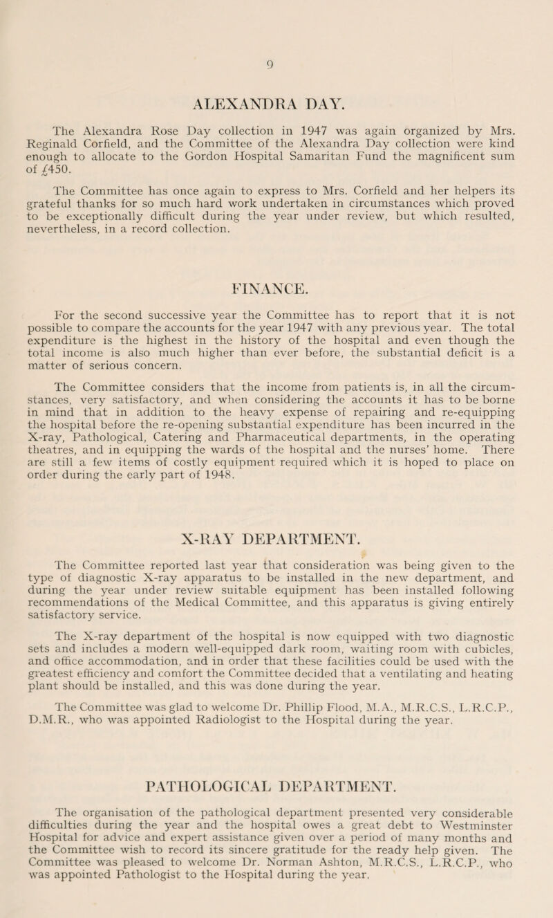 ALEXANDRA DAY. The Alexandra Rose Day collection in 1947 was again organized by Mrs. Reginald Corfield, and the Committee of the Alexandra Day collection were kind enough to allocate to the Gordon Hospital Samaritan Fund the magnificent sum of £450. The Committee has once again to express to Mrs. Corfield and her helpers its grateful thanks for so much hard work undertaken in circumstances which proved to be exceptionally difficult during the year under review, but which resulted, nevertheless, in a record collection. FINANCE. For the second successive year the Committee has to report that it is not possible to compare the accounts for the year 1947 with any previous year. The total expenditure is the highest in the history of the hospital and even though the total income is also much higher than ever before, the substantial deficit is a matter of serious concern. The Committee considers that the income from patients is, in all the circum¬ stances, very satisfactory, and when considering the accounts it has to be borne in mind that in addition to the heavy expense of repairing and re-equipping the hospital before the re-opening substantial expenditure has been incurred in the X-ray, Pathological, Catering and Pharmaceutical departments, in the operating theatres, and in equipping the wards of the hospital and the nurses’ home. There are still a few items of costly equipment required which it is hoped to place on order during the early part of 1948. X-RAY DEPARTMENT. The Committee reported last year that consideration was being given to the type of diagnostic X-ray apparatus to be installed in the new department, and during the year under review suitable equipment has been installed following recommendations of the Medical Committee, and this apparatus is giving entirely satisfactory service. The X-ray department of the hospital is now equipped with two diagnostic sets and includes a modern well-equipped dark room, waiting room with cubicles, and office accommodation, and in order that these facilities could be used with the greatest efficiency and comfort the Committee decided that a ventilating and heating plant should be installed, and this was done during the year. The Committee was glad to welcome Dr. Phillip Flood, M.A., M.R.C.S., L.R.C.P., D.M.R., who was appointed Radiologist to the Hospital during the year. PATHOLOGICAL DEPARTMENT. The organisation of the pathological department presented very considerable difficulties during the year and the hospital owes a great debt to Westminster Hospital for advice and expert assistance given over a period of many months and the Committee wish to record its sincere gratitude for the ready help given. The Committee was pleased to welcome Dr. Norman Ashton, M.R.C.S., L.R.C.P., who was appointed Pathologist to the Hospital during the year,