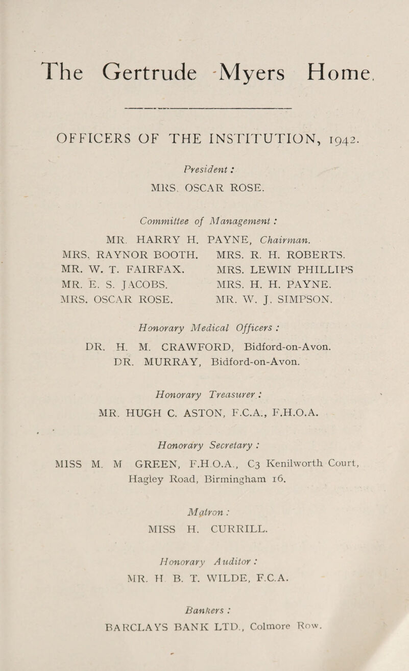 OFFICERS OF THE INSTITUTION, 1942. President : MRS. OSCAR ROSE. Committee of Management : MR. HARRY H. PAYNE, Chairman. MRS. RAYNOR BOOTH. MR. W. T. FAIRFAX. MR. E. S. JACOBS. MRS. OSCAR ROSE. MRS. R. H. ROBERTS. MRS. LEWIN PHILLIPS MRS. H. H. PAYNE. MR. W. J. SIMPSON. Honorary Medical Officers : DR. H. M. CRAWFORD, Bidford-on-Avon. DR. MURRAY, Bidford-on-Avon. Honorary Treasurer MR. HUGH C. ASTON, F.C.A., F.H.O.A. Honorary Secretary : MISS M. M GREEN, F.H.O.A, C3 Kenilworth Court, Hagiey Road, Birmingham 16. Matron: MISS H. CURRILL. Honorary Auditor: MR. H B. T. WILDE, FCA. Bankers : BARCLAYS BANK LTD., Colmore Row.