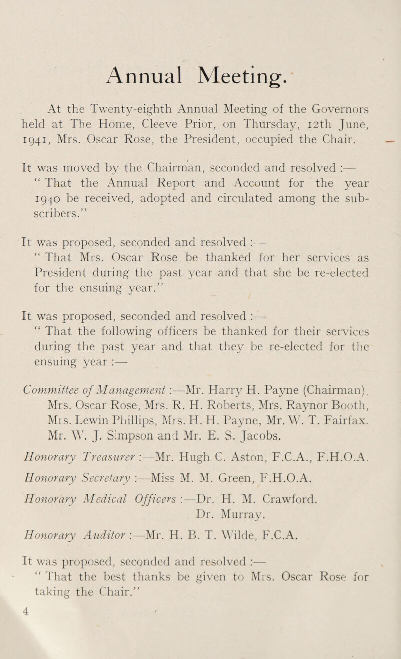 Annual Meeting. At the Twenty-eighth Annual Meeting of the Governors held at The Home, Cleeve Prior, on Thursday, 12th June, 1941, Mrs. Oscar Rose, the President, occupied the Chair. 1 It was moved by the Chairman, seconded and resolved :— “ That the Annual Report and Account for the year 1940 be received, adopted and circulated among the sub¬ scribers.” It was proposed, seconded and resolved — “ That Mrs. Oscar Rose be thanked for her services as President during the past year and that she be re-elected for the ensuing year.” It was proposed, seconded and resolved :—  That the following officers be thanked for their services during the past year and that they be re-elected for the ensuing year :— Committee of Management :—Mr. Harry H. Payne (Chairman). Mrs. Oscar Rose, Mrs. R. H. Roberts, Mrs. Raynor Booth, Mis. Lewin Phillips, Mrs. H. H. Payne, Mr. W. T. Fairfax. Mr. \Y. J. Simpson and Mr. E. S. Jacobs. Honorary Treasurer :—Mr. Hugh C. Aston, F.C.A., F.H.O.A. Honorary Secretary :—Miss M. M. Green, F.H.O.A. Honorary Medical Officers :—Dr. H. M. Crawford. Dr. Murray. Honorary Auditor :—Mr. H. B. T. Wilde, F.C.A. It was proposed, seconded and resolved :— “ That the best thanks be given to Mrs. Oscar Rose for taking the Chair.”