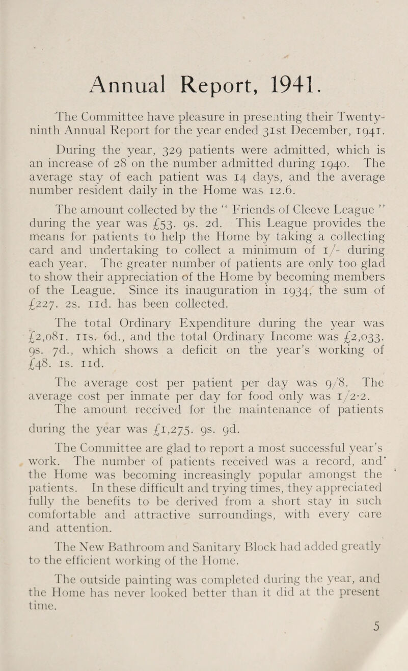 Annual Report, 1941. The Committee have pleasure in presenting their Twenty- ninth Annual Report for the year ended 31st December, 1941. During the year, 329 patients were admitted, which is an increase of 28 on the number admitted during 1940. The average stay of each patient was 14 days, and the average number resident daily in the Home was 12.6. The amount collected by the “ Friends of Cleeve League ” during the year was £53. 9s. 2d. This League provides the means for patients to help the Home by taking a collecting card and undertaking to collect a minimum of 1/- during each year. The greater number of patients are only too glad to show their appreciation of the Home by becoming members of the League. Since its inauguration in 1934, the sum of £227. 2s. nd. has been collected. The total Ordinary Expenditure during the year was £2,081. ns. 6d., and the total Ordinary Income was £2,033. 9s. 7d., which shows a deficit on the year's working of £48. is. nd. The average cost per patient per day was 9/8. The average cost per inmate per day for food only was 1/2-2. The amount received for the maintenance of patients during the year was £1,275. 9s. 9d. The Committee are glad to report a most successful year’s work. The number of patients received was a record, and’ the Home was becoming increasingly popular amongst the patients. In these difficult and trying times, they appreciated fully the benefits to be derived from a short stay in such comfortable and attractive surroundings, with every care and attention. The New Bathroom and Sanitary Block had added greatly to the efficient working of the Home. The outside painting was completed during the year, and the Home has never looked better than it did at the present time.