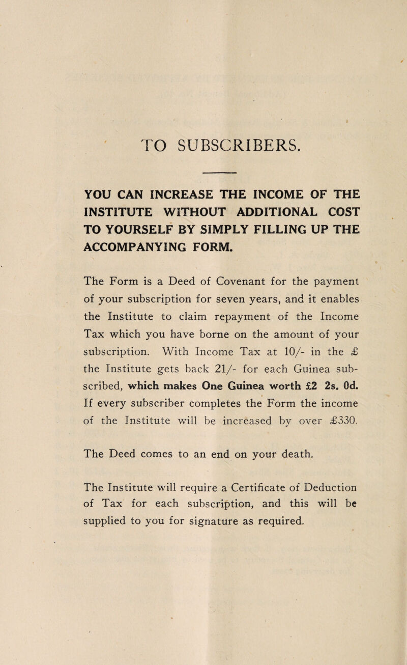 TO SUBSCRIBERS. YOU CAN INCREASE THE INCOME OF THE INSTITUTE WITHOUT ADDITIONAL COST TO YOURSELF BY SIMPLY FILLING UP THE ACCOMPANYING FORM. The Form is a Deed of Covenant for the payment of your subscription for seven years, and it enables the Institute to claim repayment of the Income Tax which you have borne on the amount of your subscription. With Income Tax at 10/- in the £ the Institute gets back 21/- for each Guinea sub¬ scribed, which makes One Guinea worth £2 2s. Od. If every subscriber completes the Form the income of the Institute will be increased by over £330. The Deed comes to an end on your death. The Institute will require a Certificate of Deduction of Tax for each subscription, and this will be supplied to you for signature as required.