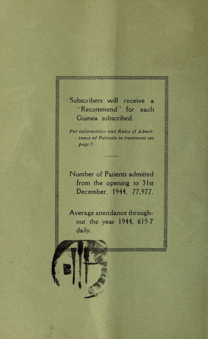 Subscribers will receive a Recommend ' for each Guinea subscribed. For information and Rules of Admit¬ tance af Patients to treatment see page 7. Number of Patients admitted from the opening to 31st December, 1944, 77,977. Average attendance through¬ out the year 1944, 615 7 daily.