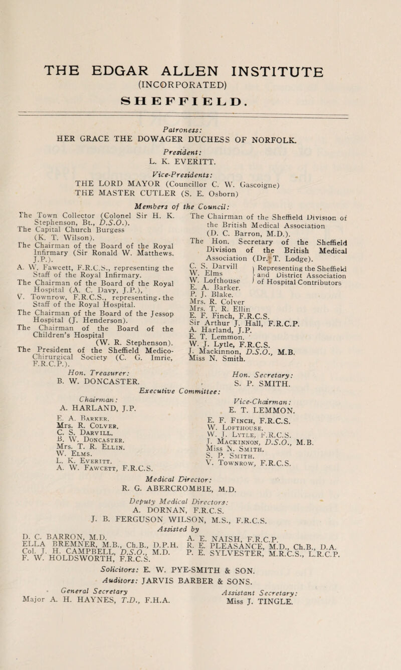 THE EDGAR ALLEN INSTITUTE (INCORPORATED) SHEFFIELD. Patroness: HER GRACE THE DOWAGER DUCHESS OF NORFOLK. President: L. K. EVERITT. Vice-Presidents: THE LORD MAYOR (Councillor C. W. Gascoigne) THE MASTER CUTLER (S. E. Osborn) The Town Collector (Colonel Sir H. K. Stephenson, Bt., D.S.O.). The Capital Church Burgess (K. T. Wilson). The Chairman of the Board of the Royal Infirmary (Sir Ronald W. Matthews. J.P.). A. W. Fawcett, F.R.C.S., representing the Staff of the Royal Infirmary. The Chairman of the Board of the Royal Hospital (A. C. Davy, J.P.), VT. Townrow, F.R.C.S., representing, the Staff of the Royal Hospital. The Chairman of the Board of the Jessop Hospital (J. Henderson). The Chairman of the Board of the Children’s Hospital (W. R. Stephenson). The President of the Sheffield Medico- Chirurgical Society (C. G. Imrie, F.R.C.P.). Hon. Treasurer: B. W. DONCASTER. Executive Members of the Council: The Chairman of the Sheffield Division or the British Medical Association (D. C. Barron, M.D.). The Hon. Secretary of the Sheffield Division of the British Medical Association (Dr. T. Lodge). w ,DarviI1 ) Representing the Sheffield t r ? r and District Association Vy. Lofthouse / of Hospital Contributors E. A. Barker. P. J. Blake. Mrs. R. Colver Mrs. T. R. Ellin E. F. Finch, F.R.C.S. Sir Arthur J. Hall, F.R.C.P. A. Harland, J.P. E. T. Lemmon. W. J. Lytle, F.R.C.S. J. Mackinnon, D.S.O., M.B. Miss N. Smith. Committee: Hon. Secretary: S. P. SMITH. Chairman: A. HARLAND, J.P. E. A. Barker. Mrs. R. Colver. C. S. Darvill. B. W. Doncaster. Mrs. T. R. Ellin. W. Elms. L. K. Everitt. A. W. Fawcett, F.R.C.S. Vice-Chairman: E. T. LEMMON. E. F. Finch, F.R.C.S. W. Lofthouse. W. J. Lytle, F.R.C.S. J. Mackinnon, D.S.O., M.B. Miss N. Smith. S. P. Smith. V. Townrow, F.R.C.S. Medical Director: R. G. ABERCROMBIE, M.D. Deputy Medical Directors: A. DORNAN, F.R.C.S. J. B. FERGUSON WILSON, M.S., F.R.C.S. Assisted by D. C. BARRON, M.D. A E ELLA BREMNER, M.B., Ch.B., D.P.H. R. E.‘ Col. J. H. CAMPBELL, D.S.O., M.D. P. E. F. W. HOLDSWORTH, F.R.C.S. NAISH, F.R.C.P. PLEASANCE, M.D., Ch.B., D.A. SYLVESTER, M.R.C.S., L.R.C.P. Solicitors: E. W. PYE-SMITH & SON. Auditors: JARVIS BARBER & SONS. General Secretary Assistant Secretary: Major A. H. HAYNES, T.D., F.H.A. Miss J. TINGLE.