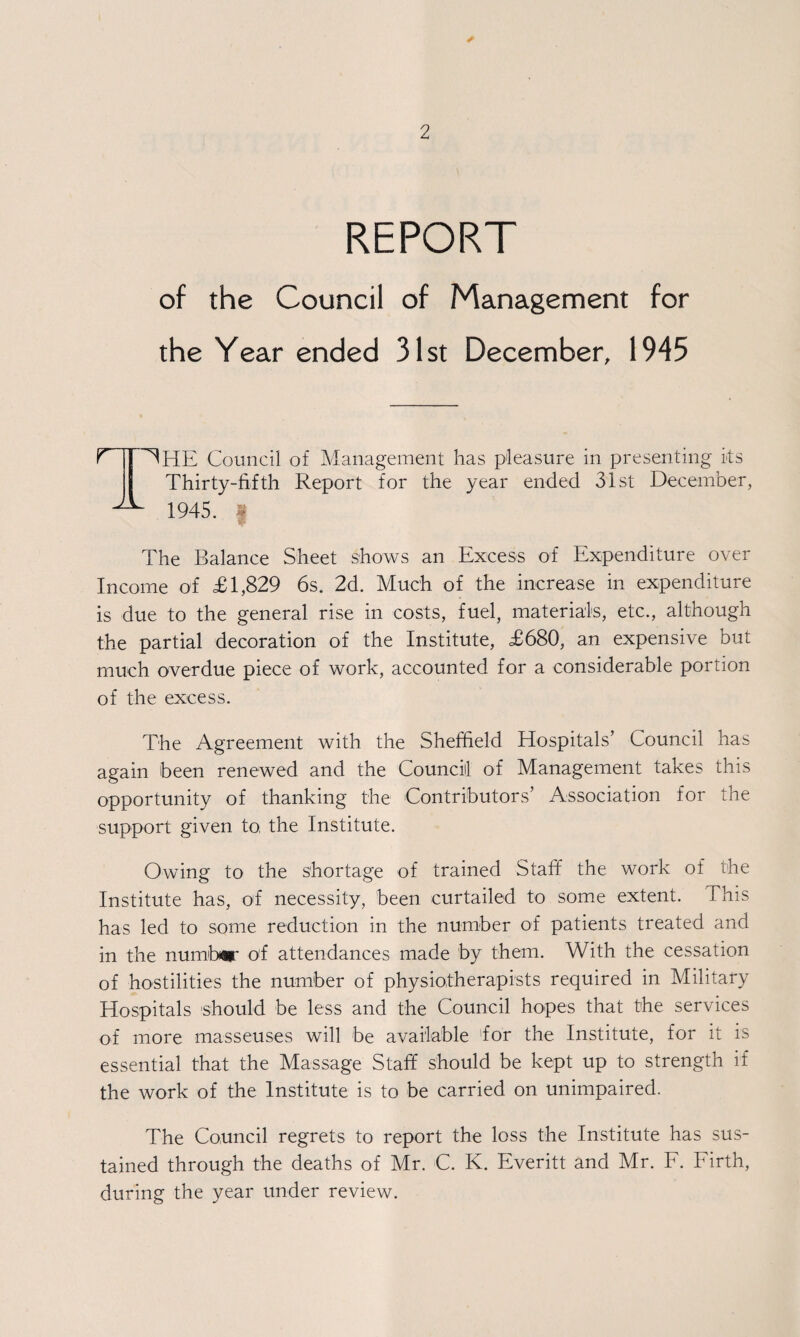 REPORT of the Council of Management for the Year ended 31st December, 1945 HHE Council of Management has pleasure in presenting its Thirty-fifth Report for the year ended 31st December, 1945. s The Balance Sheet shows an Excess of Expenditure over Income of £1,829 6s. 2d. Much of the increase in expenditure is due to the general rise in costs, fuel, materials, etc., although the partial decoration of the Institute, £680, an expensive but much overdue piece of work, accounted for a considerable portion of the excess. The Agreement with the Sheffield Hospitals’ Council has again been renewed and the Council of Management takes this opportunity of thanking the Contributors’ Association for the support given to the Institute. Owing to the shortage of trained Staff the work of the Institute has, of necessity, been curtailed to some extent. This has led to some reduction in the number of patients treated and in the number of attendances made by them. With the cessation of hostilities the number of physiotherapists required in Military Hospitals ‘should be less and the Council hopes that the services of more masseuses will be available for the Institute, for it is essential that the Massage Staff should be kept up to strength if the work of the Institute is to be carried on unimpaired. The Council regrets to report the loss the Institute has sus¬ tained through the deaths of Mr. C. K. Everitt and Mr. F. Firth, during the year under review.