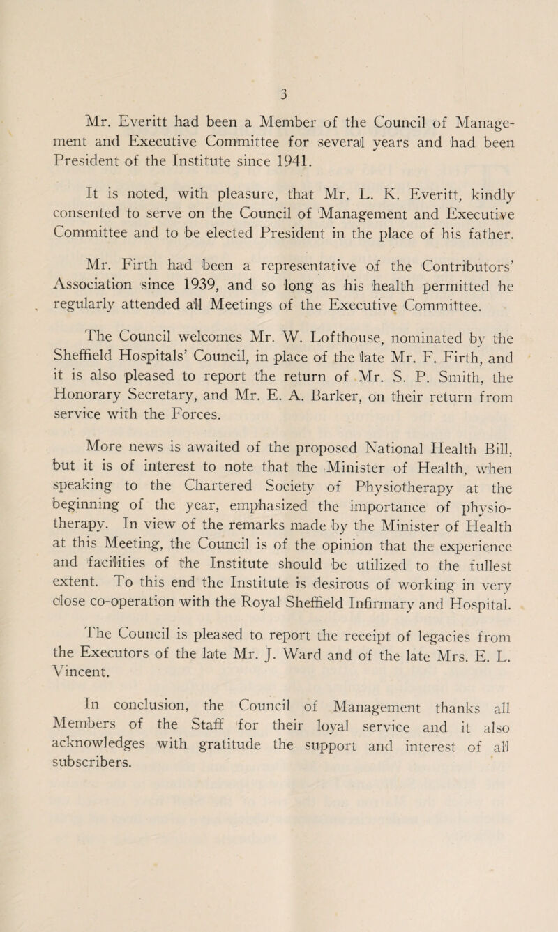 Mr. Everitt had been a Member of the Council of Manage¬ ment and Executive Committee for several years and had been President of the Institute since 1941. It is noted, with pleasure, that Mr. L. K. Everitt, kindly consented to serve on the Council of Management and Executive Committee and to be elected President in the place of his father. Mr. Firth had been a representative of the Contributors’ Association since 1939, and so long as his health permitted he regularly attended all Meetings of the Executive Committee. The Council welcomes Mr. W. Lofthouse, nominated by the Sheffield Hospitals’ Council, in place of the late Mr. F. Firth, and it is also pleased to report the return of Mr. S. P. Smith, the Honorary Secretary, and Mr. E, A. Barker, on their return from service with the Forces. More news is awaited of the proposed National Health Bill, but it is of interest to note that the Minister of Health, when speaking to the Chartered Society of Physiotherapy at the beginning of the year, emphasized the importance of physio¬ therapy. In view of the remarks made by the Minister of Health at this Meeting, the Council is of the opinion that the experience and facilities of the Institute should be utilized to the fullest extent. To this end the Institute is desirous of working in very dose co-operation with the Royal Sheffield Infirmary and Hospital. The Council is pleased to report the receipt of legacies from the Executors of the late Mr. J. Ward and of the late Mrs. E. L. Vincent. In conclusion, the Council of Management thanks all Members of the Staff for their loyal service and it also acknowledges with gratitude the support and interest of all subscribers.