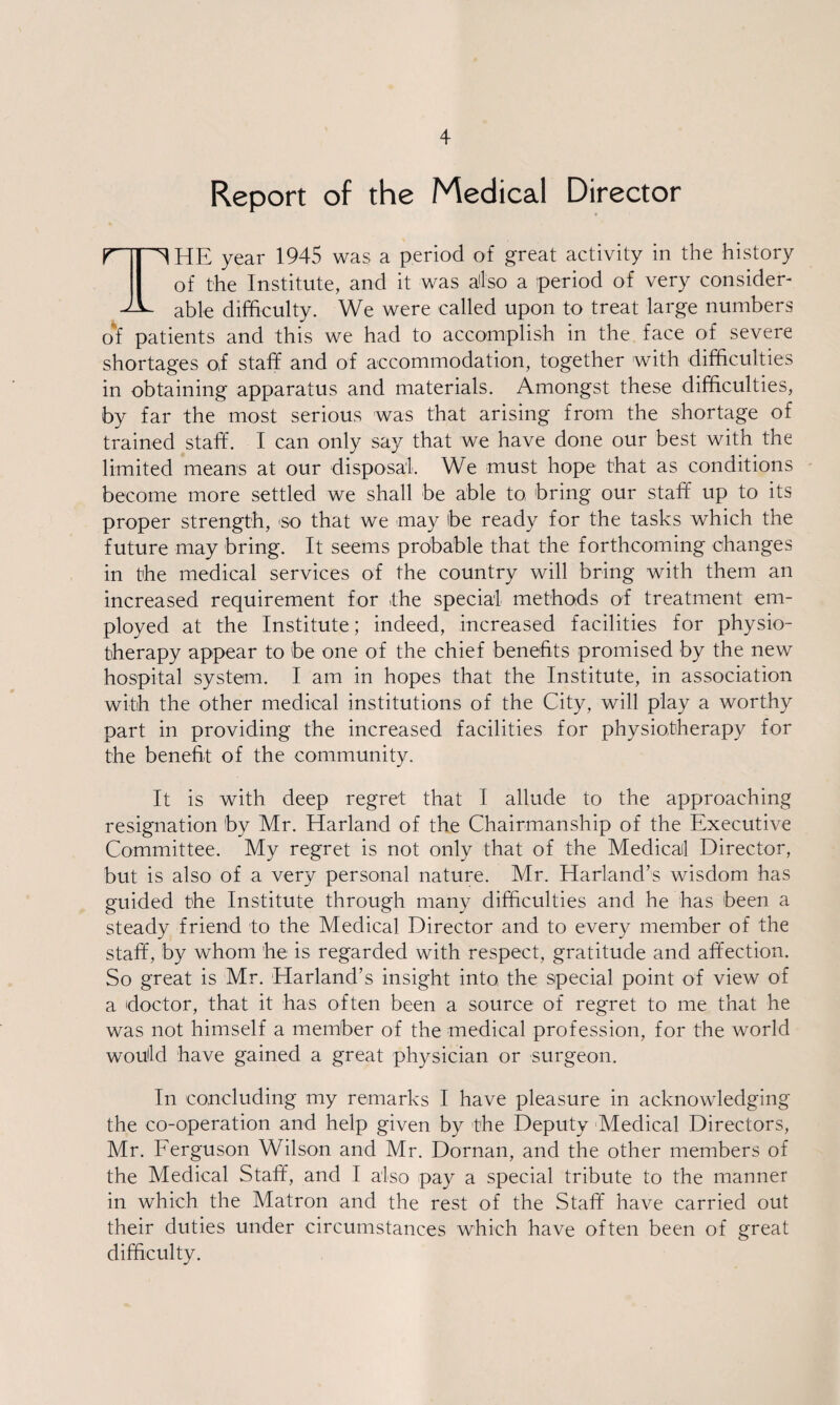 Report of the Medical Director npHE year 1945 was a period of great activity in the history I of the Institute, and it was also a period of very consider- able difficulty. We were called upon to treat large numbers o'f patients and this we had to accomplish in the face of severe shortages o,f staff and of accommodation, together with difficulties in obtaining apparatus and materials. Amongst these difficulties, by far the most serious was that arising from the shortage of trained staff. I can only say that we have done our best with the limited means at our disposal. We must hope that as conditions become more settled we shall be able to bring our staff up to its proper strength, so that we may ibe ready for the tasks which the future may bring. It seems probable that the forthcoming changes in the medical services of the country will bring with them an increased requirement for the special methods of treatment em¬ ployed at the Institute; indeed, increased facilities for physio¬ therapy appear to be one of the chief benefits promised by the new hospital system. I am in hopes that the Institute, in association with the other medical institutions of the City, will play a worthy part in providing the increased facilities for physiotherapy for the benefit of the community. It is with deep regret that I allude to the approaching resignation by Mr. Harland of the Chairmanship of the Executive Committee. My regret is not only that of the Medical Director, but is also of a very personal nature. Mr. Harland’s wisdom has guided the Institute through many difficulties and he has been a steady friend to the Medical Director and to every member of the staff, by whom he is regarded with respect, gratitude and affection. So great is Mr. Harland’s insight into, the special point of view of a doctor, that it has often been a source of regret to me that he was not himself a member of the medical profession, for the world would have gained a great physician or surgeon. In concluding my remarks I have pleasure in acknowledging the co-operation and help given by the Deputy Medical Directors, Mr. Ferguson Wilson and Mr. Dornan, and the other members of the Medical Staff, and I also pay a special tribute to the manner in which the Matron and the rest of the Staff have carried out their duties under circumstances which have often been of great difficulty.