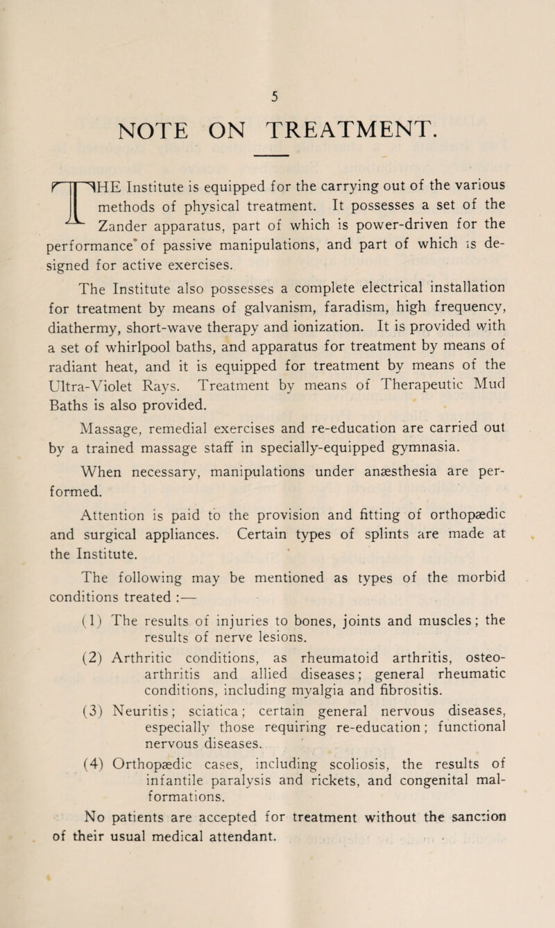NOTE ON TREATMENT. T ^HE Institute is equipped for the carrying out of the various methods of physical treatment. It possesses a set of the Zander apparatus, part of which is power-driven for the performance of passive manipulations, and part of which is de¬ signed for active exercises. The Institute also possesses a complete electrical installation for treatment by means of galvanism, faradism, high frequency, diathermy, short-wave therapy and ionization. It is provided with a set of whirlpool baths, and apparatus for treatment by means of radiant heat, and it is equipped for treatment by means of the Ultra-Violet Rays. Treatment by means of Therapeutic Mud Baths is also provided. Massage, remedial exercises and re-education are carried out by a trained massage staff in specially-equipped gymnasia. When necessary, manipulations under anaesthesia are per¬ formed. Attention is paid to the provision and fitting of orthopaedic and surgical appliances. Certain types of splints are made at the Institute. The following may be mentioned as types of the morbid conditions treated :— (1) The results of injuries to bones, joints and muscles; the results of nerve lesions. (2) Arthritic conditions, as rheumatoid arthritis, osteo¬ arthritis and allied diseases; general rheumatic conditions, including myalgia and fibrositis. (3) Neuritis; sciatica; certain general nervous diseases, especially those requiring re-education; functional nervous diseases. (4) Orthopaedic cases, including scoliosis, the results of infantile paralysis and rickets, and congenital mal¬ formations. No patients are accepted for treatment without the sanction of their usual medical attendant.