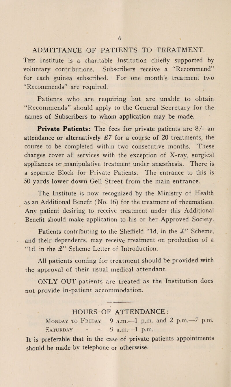 ADMITTANCE OF PATIENTS TO TREATMENT. The Institute is a charitable Institution chiefly supported by voluntary contributions. Subscribers receive a “Recommend” for each guinea subscribed. For one month’s treatment two “Recommends” are required. Patients who are requiring but are unable to obtain “Recommends” should apply to the General Secretary for the names of Subscribers to whom application may be made. Private Patients: The fees for private patients are 8/- an attendance or alternatively £7 for a course of 20 treatments, the course to be completed within two consecutive months. These charges cover all services with the exception of X-ray, surgical appliances or manipulative treatment under anaesthesia. There is a separate Block for Private Patients. The entrance to this is 50 yards lower down Gell Street from the main entrance. The Institute is now recognized by the Ministry of Health as an Additional Benefit (No. 16) for the treatment of rheumatism. Any patient desiring to receive treatment under this Additional Benefit should make application to his or her Approved Society. Patients contributing to the Sheffield “Id. in the £” Scheme, and their dependents, may receive treatment on production of a “Id. in the £” Scheme Letter of Introduction. All patients coming for treatment should be provided with the approval of their usual medical attendant. ONLY OUT-patients are treated as the Institution does not provide in-patient accommodation. HOURS OF ATTENDANCE : Monday to Friday 9 a.m.—1 p.m. and 2 p.m.—7 p.m. Saturday - - 9 a.m.—1 p.m. It is preferable that in the case of private patients appointments should be made by telephone or otherwise.