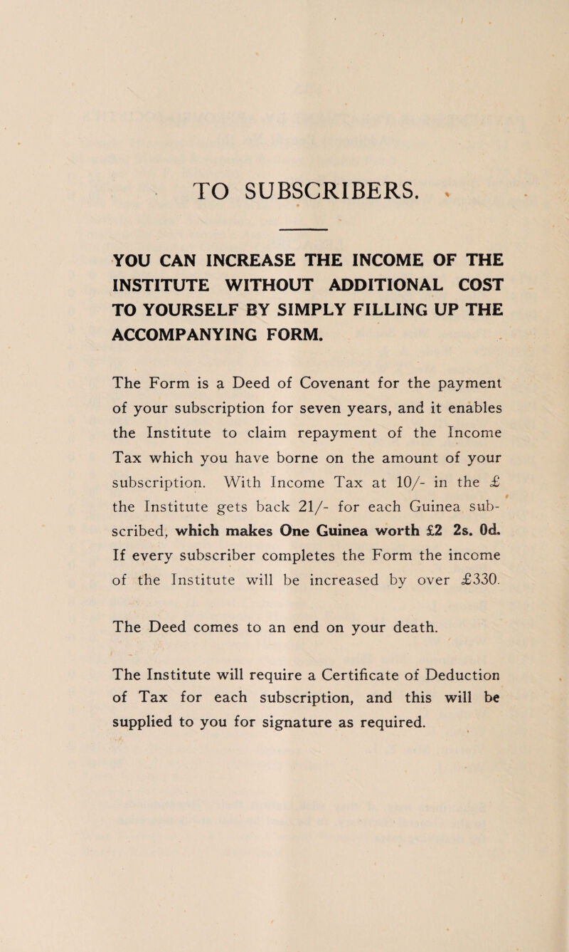 TO SUBSCRIBERS. YOU CAN INCREASE THE INCOME OF THE INSTITUTE WITHOUT ADDITIONAL COST TO YOURSELF BY SIMPLY FILLING UP THE ACCOMPANYING FORM. The Form is a Deed of Covenant for the payment of your subscription for seven years, and it enables the Institute to claim repayment of the Income Tax which you have borne on the amount of your subscription. With Income Tax at 10/- in the £ the Institute gets back 21/- for each Guinea sub¬ scribed, which makes One Guinea worth £2 2s. QcL If every subscriber completes the Form the income of the Institute will be increased by over £330. The Deed comes to an end on your death. The Institute will require a Certificate of Deduction of Tax for each subscription, and this will be supplied to you for signature as required.