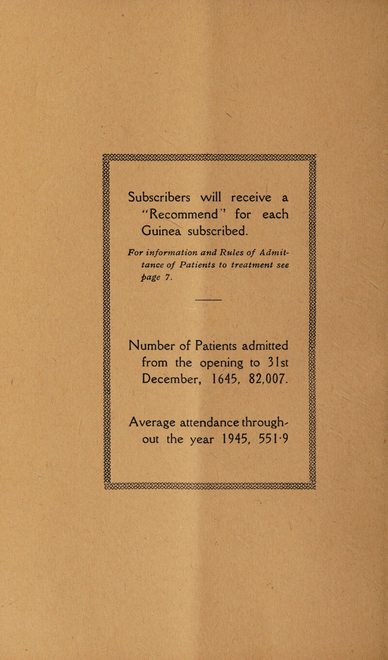 Subscribers will rec Recommend ’ fo Guinea subscribed For information and Rules of Admit¬ tance of Patients to treatment see page 7. Number of Patients admitted from the opening to 31st December, 1643, 82,007. Average attendance through out the year 1945, 55 H