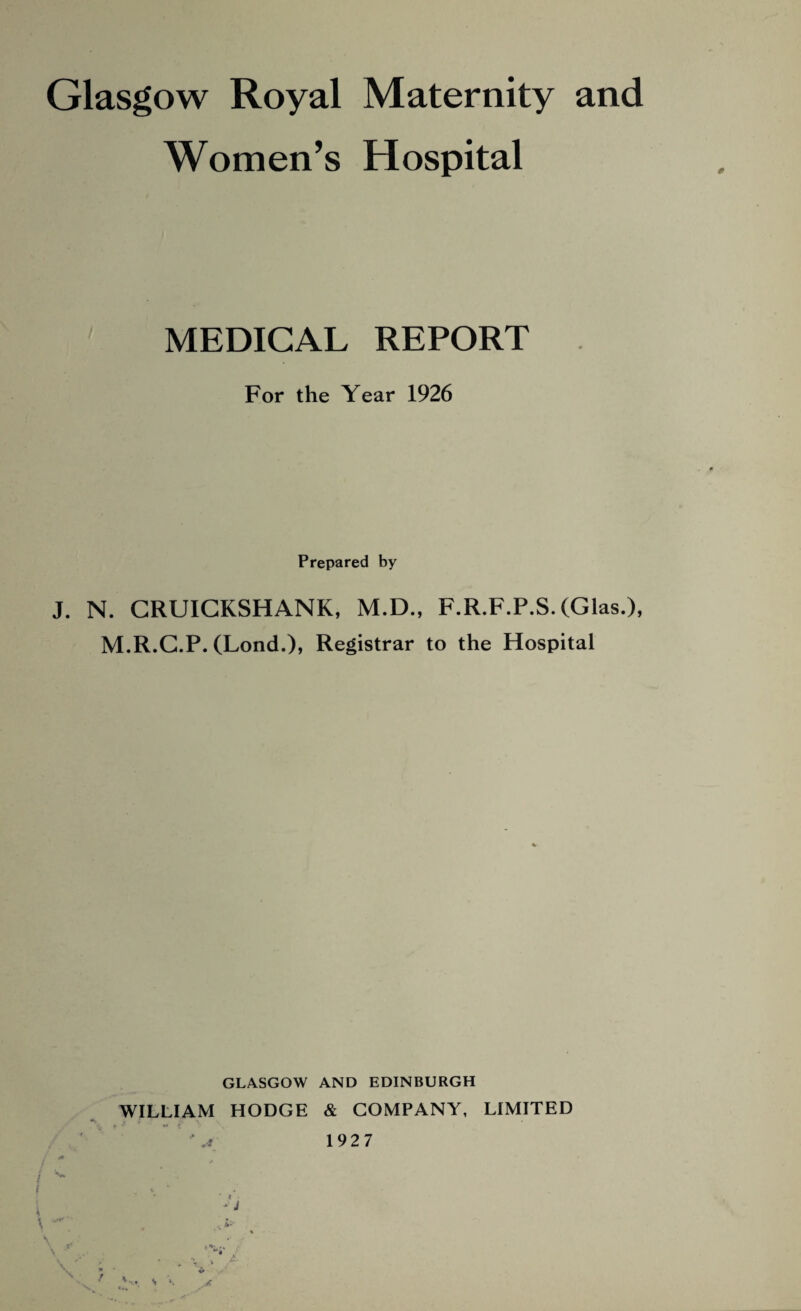 Glasgow Royal Maternity and Women’s Hospital MEDICAL REPORT For the Year 1926 Prepared by J. N. CRUICKSHANK, M.D., F.R.F.P.S. (Glas.), M.R.G.P. (Lond.)» Registrar to the Hospital GLASGOW AND EDINBURGH WILLIAM HODGE & COMPANY, LIMITED