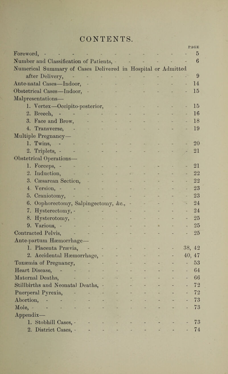 CONTENTS. TAGE Foreword, ----------- 5 Number and Classification of Patients, ------ 6 Numerical Summary of Cases Delivered in Hospital or Admitted after Delivery, --------- 9 Ante-natal Cases—Indoor, - - - - - - 14 Obstetrical Cases—Indoor, - - - - - - -15 Malpresentations— 1. Vertex—Occipito-posterior, - - - - - - 15 2. Breech, ---------- 16 3. Face and Brow, - - - - - - - 18 4. Transverse, - - - - - - - - - 19 Multiple Pregnancy— 1. Twins, ---------- 20 2. Triplets, - - - - - - - - - - 21 Obstetrical Operations— 1. Forceps, ---------- 21 2. Induction, --------- 22 3. Caesarean Section, - - - - - - - 22 4. Version, ---------- 23 5. Craniotomy, - - - - - - - - -23 6. Oophorectomy, Salpingectomy, Ac., - - - - 24 7. Hysterectomy, --------- 24 8. Hysterotomy, - ------- 25 9. Various, ---------- 25 Contracted Pelvis, --------- 25 Ante-partum Haemorrhage— 1. Placenta Praevia, ------- 38, 42 2. Accidental Haemorrhage, ------ 40, 47 Toxaemia of Pregnancy, - - - - - - - 53 Heart Disease, ---------- 64 Maternal Deaths, - - - - - - - - - 66 Stillbirths and Neonatal Deaths, - - - - - - - 72 Puerperal Pyrexia, - - - - - - - - - 72 Abortion, - - - - - - - - - - 73 Mole, ------------ 73 Appendix— 1. Stobhill Cases, - - - - - - - - - 73 2. District Cases, - - - - - - - - - 74