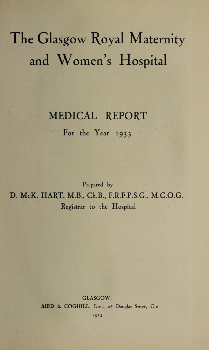 The Glasg ow Royal Maternity and Women’s Hospital MEDICAL REPORT For the Year 1 S> 5 3 Prepared by D. McK. HART, M.B., Ch.B., F.R.F.P.S.G., M.C.O.G. Registrar to the Hospital GLASGOW: AIRD & COGHILL, Ltd., 2 4 Douglas Street, C.z 1934