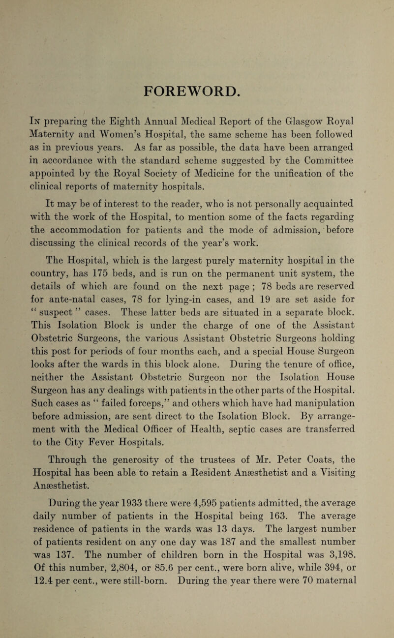 FOREWORD. In preparing the Eighth Annual Medical Report of the Glasgow Royal Maternity and Women’s Hospital, the same scheme has been followed as in previous years. As far as possible, the data have been arranged in accordance with the standard scheme suggested by the Committee appointed by the Royal Society of Medicine for the unification of the clinical reports of maternity hospitals. It may be of interest to the reader, who is not personally acquainted with the work of the Hospital, to mention some of the facts regarding the accommodation for patients and the mode of admission, • before discussing the clinical records of the year’s work. The Hospital, which is the largest purely maternity hospital in the country, has 175 beds, and is run on the permanent unit system, the details of which are found on the next page ; 78 beds are reserved for ante-natal cases, 78 for lying-in cases, and 19 are set aside for c* suspect ” cases. These latter beds are situated in a separate block. This Isolation Block is under the charge of one of the Assistant Obstetric Surgeons, the various Assistant Obstetric Surgeons holding this post for periods of four months each, and a special House Surgeon looks after the wards in this block alone. During the tenure of office, neither the Assistant Obstetric Surgeon nor the Isolation House Surgeon has any dealings with patients in the other parts of the Hospital. Such cases as “ failed forceps,” and others which have had manipulation before admission, are sent direct to the Isolation Block. By arrange¬ ment with the Medical Officer of Health, septic cases are transferred to the City Fever Hospitals. Through the generosity of the trustees of Mr. Peter Coats, the Hospital has been able to retain a Resident Anaesthetist and a Visiting Anaesthetist. During the year 1933 there were 4,595 patients admitted, the average daily number of patients in the Hospital being 163. The average residence of patients in the wards was 13 days. The largest number of patients resident on any one day was 187 and the smallest number was 137. The number of children born in the Hospital was 3,198. Of this number, 2,804, or 85.6 per cent., were born alive, while 394, or 12.4 per cent., were still-born. During the year there were 70 maternal